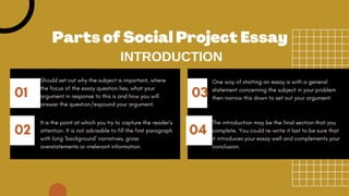 01 03
02 04
Should set out why the subject is important, where
the focus of the essay question lies, what your
argument in response to this is and how you will
answer the question/expound your argument.
One way of starting an essay is with a general
statement concerning the subject in your problem
then narrow this down to set out your argument.
It is the point at which you try to capture the reader’s
attention. It is not advisable to fill the first paragraph
with long ‘background’ narratives, gross
overstatements or irrelevant information.
The introduction may be the final section that you
complete. You could re-write it last to be sure that
it introduces your essay well and complements your
conclusion.
Parts of Social Project Essay
INTRODUCTION
 
