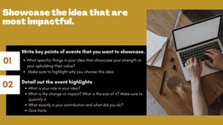 01
02
Showcase the idea that are
most impactful.
What specific things in your idea that showcase your strength or
your upholding their value?
Make sure to highlight why you choose this idea
What is your role in your idea?
What is the change or impact? What is the size of it? Make sure to
quantify it.
What exactly is your contribution and what did you do?
Give facts
Write key points of events that you want to showcase.
Detail out the event highlights
 