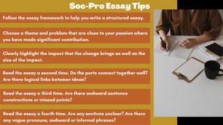 Follow the essay framework to help you write a structured essay.
Choose a theme and problem that are close to your passion where
you have made significant contribution.
Clearly highlight the impact that the change brings as well as the
size of the impact.
Soc-Pro Essay Tips
Read the essay a second time. Do the parts connect together well?
Are there logical links between ideas?
Read the essay a third time. Are there awkward sentence
constructions or missed points?
Read the essay a fourth time. Are any sections unclear? Are there
any vague pronouns, awkward or informal phrases?
 