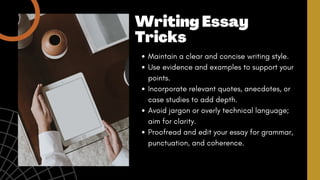 Maintain a clear and concise writing style.
Use evidence and examples to support your
points.
Incorporate relevant quotes, anecdotes, or
case studies to add depth.
Avoid jargon or overly technical language;
aim for clarity.
Proofread and edit your essay for grammar,
punctuation, and coherence.
Writing Essay
Tricks
 