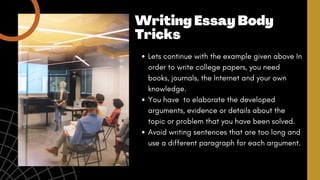 Lets continue with the example given above In
order to write college papers, you need
books, journals, the Internet and your own
knowledge.
You have to elaborate the developed
arguments, evidence or details about the
topic or problem that you have been solved.
Avoid writing sentences that are too long and
use a different paragraph for each argument.
Writing Essay Body
Tricks
 