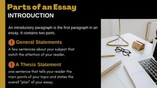 A few sentences about your subject that
catch the attention of your reader.
one sentence that tells your reader the
main points of your topic and states the
overall “plan” of your essay.
Parts of an Essay
INTRODUCTION
An introductory paragraph is the first paragraph in an
essay. It contains two parts.
General Statements
A Thesis Statement
 
