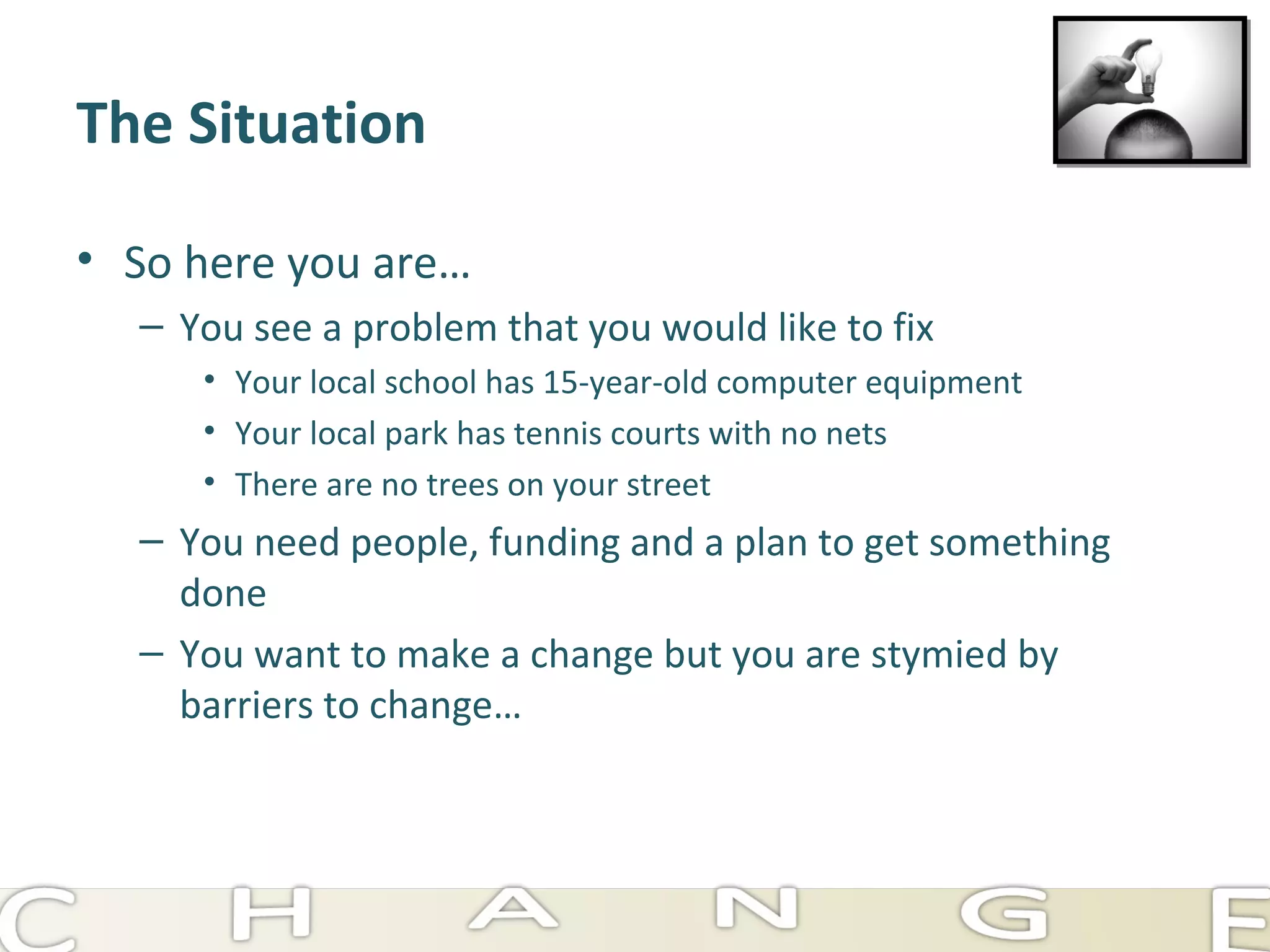 The Situation So here you are… You see a problem that you would like to fix Your local school has 15-year-old computer equipment Your local park has tennis courts with no nets There are no trees on your street You need people, funding and a plan to get something done You want to make a change but you are stymied by barriers to change… 