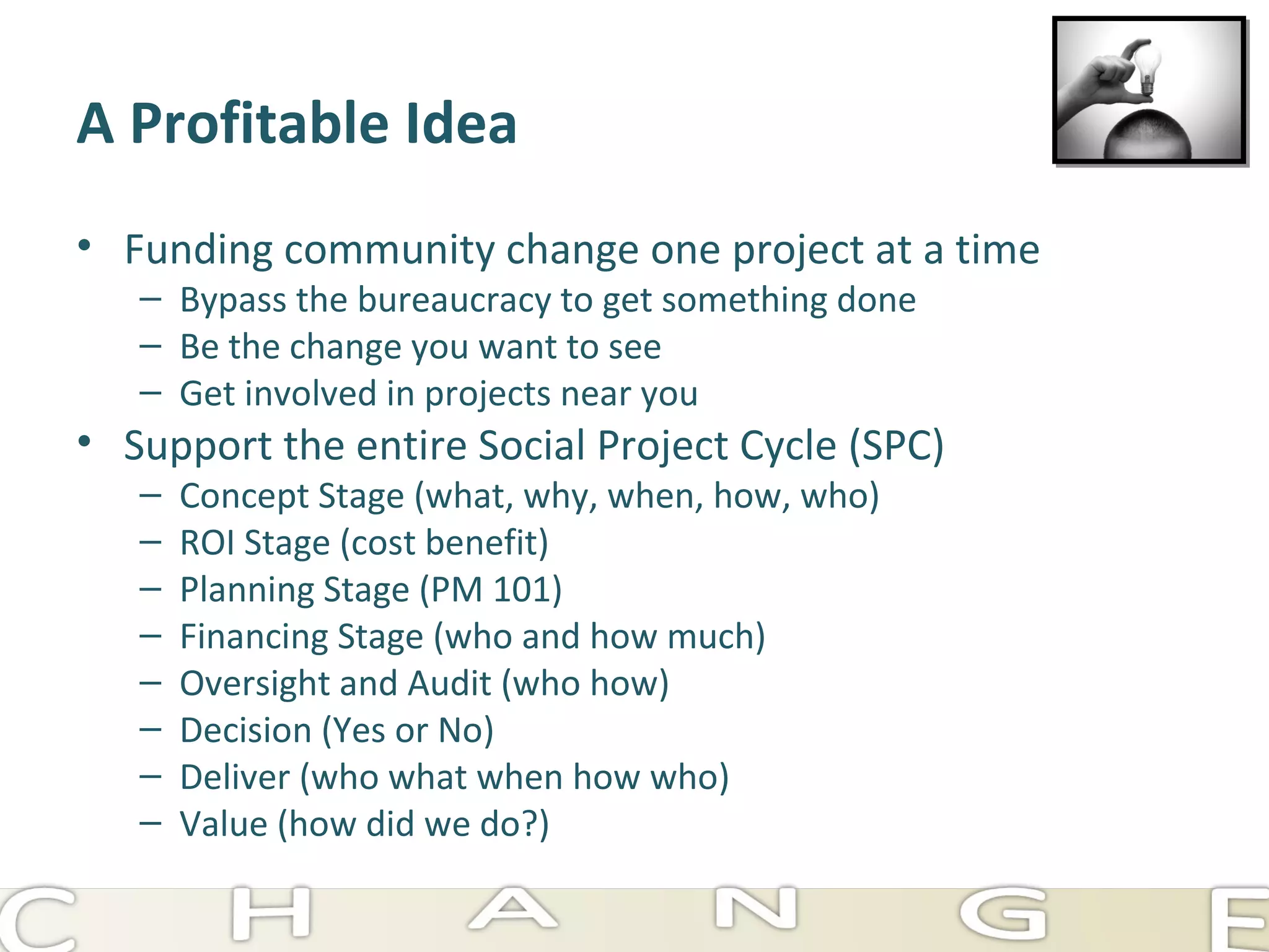 A Profitable Idea Funding community change one project at a time Bypass the bureaucracy to get something done Be the change you want to see Get involved in projects near you Support the entire Social Project Cycle (SPC) Concept Stage (what, why, when, how, who) ROI Stage (cost benefit) Planning Stage (PM 101) Financing Stage (who and how much) Oversight and Audit (who how) Decision (Yes or No) Deliver (who what when how who) Value (how did we do?) 