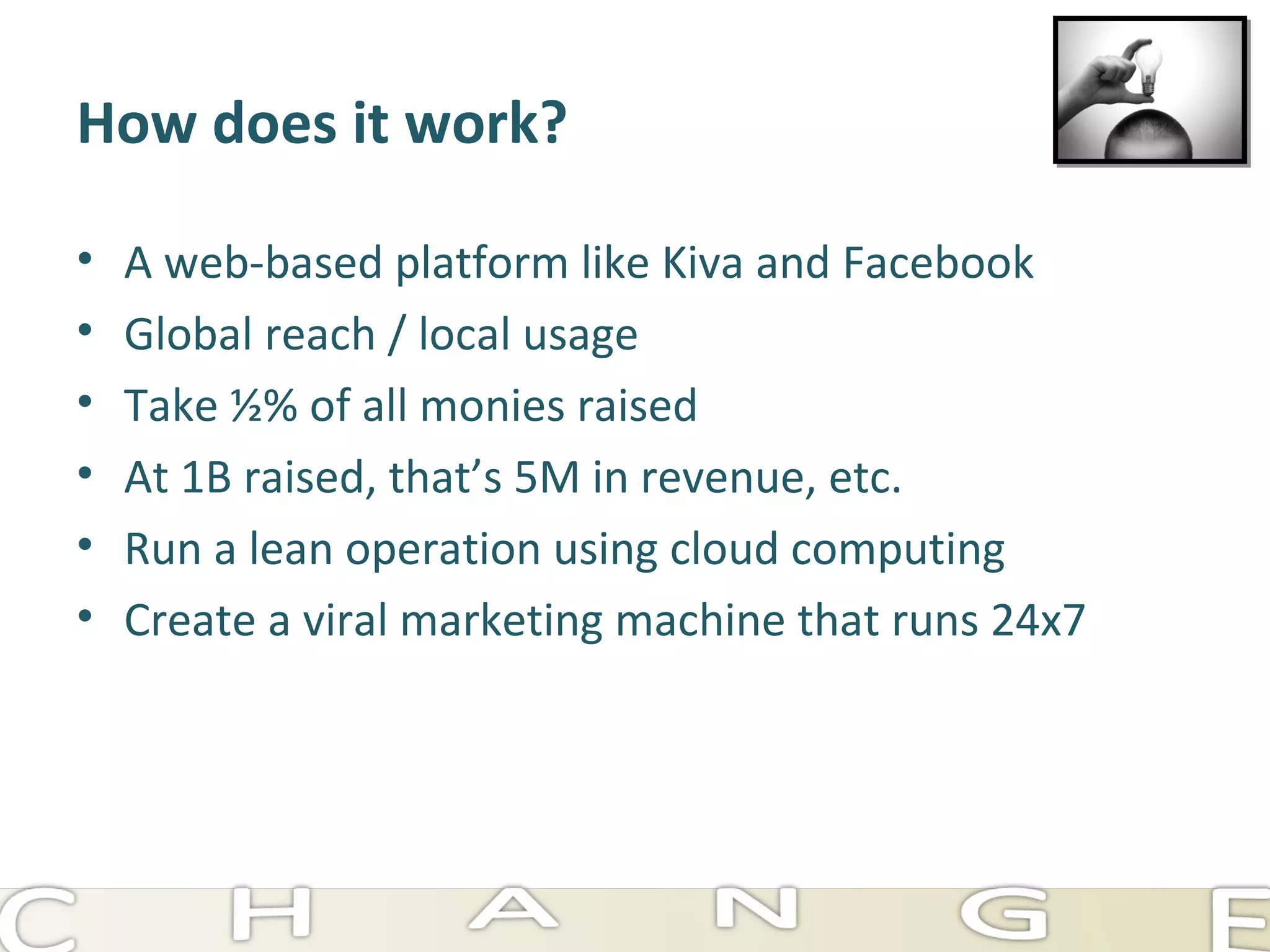 How does it work? A web-based platform like Kiva and Facebook Global reach / local usage Take ½% of all monies raised At 1B raised, that’s 5M in revenue, etc. Run a lean operation using cloud computing Create a viral marketing machine that runs 24x7 