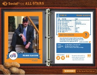 Did You Know
Favorite Social Network =
Connect with this pro:
?
All-Stars
to the Social Pros Podcast.Subscribe
LISTEN
Recognize social media is a
community; try to be a part
of it not the center of it.
Key is listen, listen, listen.
Episode #3
Hometown. . . . . . . . . . . . Southampton, Pennsylvania
Currently Resides. . . . . . Robbinsville, New Jersey
Education. . . . . . . . . . . . . Bucks County Community College
Year	Position	 Team
2012 - NOW	 Director of Global Social Media. . . . . . . . . CITI
2012 - NOW	 Author - @ Your Service. . . . . . . . . . . . . . . . John Wiley and Sons
2010 - NOW	 Board of Directors. . . . . . . . . . . . . . . . . . . . SOCAP International
2011 - 2014	 Board of Directors. . . . . . . . . . . . . . . . . . . . Council of Better Business Bureaus
2010 - 2012	 SVP of Social Media. . . . . . . . . . . . . . . . . . . CITI
2009 - 2010	 Sr. Dir. in Ntnl. Customer Operations. . . . . CITI
2008 - 2009	 Director of Digital Care. . . . . . . . . . . . . . . . Comcast Cable
2007 - 2008	Executive Support Manager. . . . . . . . . . . . Comcast
2002 - 2007	Manager of Quality Assurance. . . . . . . . . . Advanta
1997 - 2002	Voyager Supervisor. . . . . . . . . . . . . . . . . . . . Vanguard
1995 - 1997	Manager. . . . . . . . . . . . . . . . . . . . . . . . . . . . . Lord & Taylor
ServesontheBoardfortheCouncilofBetterBusinessBureaus
andtheSocietyofConsumerAffairsProfessionals.Lovessports,
especiallyfootball. Alsoagadgetgeek.DOB11/9.
Frank Eliason
Director of Global Social Media
CITI, citigroup.com
FrankEliason
Frank Eliason
 