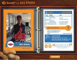 Did You Know
Favorite Social Network =
Connect with this pro:
?
All-Stars
to the Social Pros Podcast.Subscribe
LISTEN
Keep things simple. You can’t be all
things to all people, but you can have
a real impact where it matters if you
stay true to your brand.
Episode #91
Hometown. . . . . . . . . . . . Columbus, Nebraska
Currently Resides. . . . . . Omaha, Nebraska
MBA. . . . . . . . . . . . . . . . . . University of Phoenix, Class of 2010
BS. . . . . . . . . . . . . . . . . . . University of Nebraska - Omaha, Class of 2007,
	 Business Administration and Marketing
Year	Position	 Team
2011 - NOW	 Social Commerce &
	Emerging Media Manager. . . . . . . . . . . . . . Omaha Steaks
2010 - NOW	 Founder. . . . . . . . . . . . . . . . . . . . . . . . . . . . . Paul Haskell Marketing Consulting
2010 - 2011	 Director of Internet,
	 Social Media & Marketing. . . . . . . . . . . . . . Boys & Girls Clubs of the Midlands
2007 - 2010	Marketing & PR Coordinator. . . . . . . . . . . . Boys & Girls Club of the Midlands
2007 - 2008	Marketing & Sales Associate. . . . . . . . . . . TREK Bicycle Store of Omaha
Spendstoomuchtimethinkingaboutbicycles.
Can’tgrowaproperbeard,butwantsto.
DOB8/24
Paul Haskell
Social Commerce & Emerging Media Manager
OmahaSteaks, omahasteaks.com
PaulHaskell
Paul Haskell
 