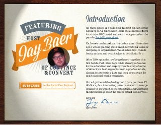 Introduction
On these pages are collected the first edition of the
Social Pros All-Stars. Each leads social media efforts
for a major B2C brand, and each has appeared on the
popular Social Pros podcast.
Each week on the podcast, my co-hosts and I interview
a pro who is guiding social media efforts for a major
company or organization. We discuss tips, trends,
best practices and what it takes to be a Social Pro.
After 110+ episodes, we’ve gathered together this
first batch of All-Stars to provide a handy reference
for the education and employment history of some
of America’s leading social media professionals,
alongside interesting facts and their best advice for
aspiring social media managers.
Once I gathered the background data on these 27
All-Stars, four interesting patterns started to emerge.
Read on to see what ties them together, and what their
background says about the career path of Social Pros…
Jay Baer
Jay Baer
@jaybaer
Host
of Convince
&Convert
to the Social Pros Podcast.Subscribe
 