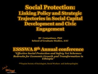 Social Protection:
   Linking Policy and Strategic
   Trajectories in Social Capital
     Development and Civic
           Engagement
                        BT Costantinos, PhD
                   School of Graduate Studies, AAU



ESSSWA 8th Annual conference
 “Effective Social Protection and Safety Net Schemes:
Bedrocks for Economic Growth and Transformation in
                       Ethiopia”
    Ethiopian Society of Sociologists, Social Workers and Anthropologists
 