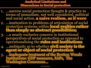 Analytical Limitations and Dimensions to Social protection ,[object Object],…narrow social protection thought & practice to terms of immediate, not well considered, political and social action, a naive realism, as it were ,[object Object],…inattention to problems of articulation of social protection systems withinlocal realties rather than simply as abstract possibilities;,[object Object],…a nearly exclusive concern in institutional perspectives of social protection as opposed to  operationalising the rules and institutions ,[object Object],…ambiguity as to whether civil society is the agent or object of social protection ,[object Object],…inadequate treatment of the Bretton Woods Institutions: GDP measures, SAPs,  The Washington Consensus…,[object Object],6,[object Object],28 May 2011,[object Object],BT Costantinos,[object Object]