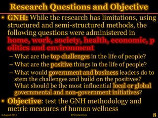Research Questions and Objective,[object Object],GNH: While the research has limitations, using structured and semi-structured methods, the following questions were administered in home, work, society, health, economic, politics and environment,[object Object],What are the top challenges in the life of people?,[object Object],What are the positive things in the life of people?,[object Object],What would government and business leaders do to stem the challenges and build on the positives? What should be the most influential local or global governmental and non-government initiatives?,[object Object],Objective: test the GNH methodology and metric measures of human wellness ,[object Object],8,[object Object],28 May 2011,[object Object],BT Costantinos,[object Object]