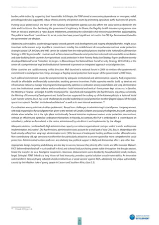 The 2010 European Report on Development 
86 
Social protection in Sub-Saharan Africa 
burden, while indirectly supporting their households. In Ethiopia, the PSNP aimed at overcoming dependence on emergency relief, 
providing predictable support to reduce chronic poverty and protect assets by promoting agriculture as the backbone of growth. 
Putting social protection at the heart of the national development agenda can also affi rm the social contract between the 
state and its citizens, thus bolstering the government’s legitimacy. In Ghana, the fl agship health insurance programme rose 
from an electoral promise to a rights-based entitlement, protecting the vulnerable while enforcing government accountability. 
The political benefi ts of commitment to social protection have proved signifi cant: in Lesotho the Old Age Pension contributed to 
the government’s re-election. 
Addressing vulnerability, accelerating progress towards growth and development and reaping electoral benefi ts might act as 
incentives to the current surge in political commitment, notably the establishment of comprehensive national social protection 
strategies across SSA. In Ghana the NHIS cannot be isolated from the wider political process that led to the National Social Protection 
Strategy in 2007. In post-confl ict countries such as Sierra Leone and Rwanda social protection is deemed instrumental to reconciliation 
and state-building: both countries have prioritised social protection in their Poverty Reduction Strategy Papers and have recently 
developed National Social Protection Strategies. In Mozambique the National Basic Social Security Strategy 2010-2014 is at the 
centre of a comprehensive legal and institutional framework to promote an integrated approach to social protection. 
Other countries are rapidly moving in this direction. Mali launched a national forum in 2009 to reinforce the government’s 
commitment to social protection. Kenya envisages a fl agship social protection fund as part of the government’s 2030 Vision. 
Such political commitment should be complemented by adequate institutional and administrative capacity. And programmes 
should be aff ordable and fi nancially sustainable, avoiding perverse incentives. Public agencies need to build up services and 
infrastructure networks, manage the programme transparently, optimise co-ordination among stakeholders and keep administrative 
costs low. Institutional power-balance and co-ordination - both horizontal and vertical - have proven keys to success. In Lesotho, 
the Ministry of Finance - amongst, if not the most powerful - launched and managed the Old Age Pensions. In Zambia, conversely, 
the Ministry of Community Development and Social Services supported the scaling up of the Kalomo pilots to a National Social 
Cash Transfer scheme. But it has faced “challenges to provide leadership on social protection to other players because of the weak 
space it occupies in Zambia’s institutional architecture” as well as its own internal weaknesses.365 
Co-ordination among ministries is often problematic. Kenya faces challenges in administering its social protection programmes, 
with lead responsibility for social protection given to the Ministry of Gender, Children and Social Development, but with continuing 
debate about whether this is the right place institutionally. Several ministries implement various social protection interventions, 
without an effi cient and agreed co-ordination mechanism. In Rwanda, by contrast, the VUP is embedded in a system based on 
subsidiarity: policies are formulated at the centre, administered by sub-districts and implemented by the villages. 
Adequate solutions combined with high administrative capacity can reduce organisational costs per unit of transfer and improve 
implementation. In Lesotho’s Old Age Pensions, administrative costs account for a small part of total (2%). But, in Mozambique the 
food subsidy suff ers from very high administrative costs (30%) because of inadequate funding and low number of benefi ciaries. 
Non-contributory old age pensions may therefore be particularly attractive as an entry point for more comprehensive social 
protection. Administrative burdens and costs are relatively low, political support is likely and disincentive eff ects are rather low. 
Appropriate design, targeting and delivery are also key to success, because they directly aff ect costs and eff ectiveness. Malawi’s 
FACT delivered transfers half in-cash and half in-kind, and to keep food purchasing power stable throughout the drought season, 
linked the transfers to local food price movements. Moreover, disbursements were decided by household size (small, medium, 
large). Ethiopia’s PSNP, linked to a long history of food insecurity, provides a partial solution to such vulnerability. An innovative 
cash transfer in Kenya is trying to boost school enrolments as a ‘social vaccine’ against AIDS, addressing the unique vulnerability 
caused by the infection risks of young people in Eastern and Southern Africa (box 5.3). 
365 Chiwele 2010, pp. 3-4 
 