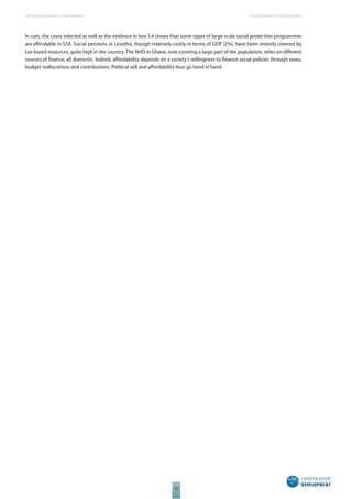 The 2010 European Report on Development 
90 
Social protection in Sub-Saharan Africa 
In sum, the cases selected as well as the evidence in box 5.4 shows that some types of large-scale social protection programmes 
are aff ordable in SSA. Social pensions in Lesotho, though relatively costly in terms of GDP (2%), have been entirely covered by 
tax-based resources, quite high in the country. The NHIS in Ghana, now covering a large part of the population, relies on diff erent 
sources of fi nance, all domestic. Indeed, aff ordability depends on a society’s willingness to fi nance social policies through taxes, 
budget reallocations and contributions. Political will and aff ordability thus go hand in hand. 
 