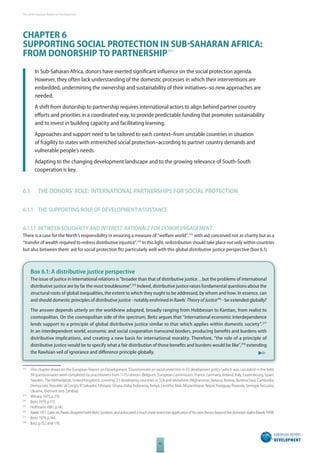 The 2010 European Report on Development 
CHAPTER 6 
SUPPORTING SOCIAL PROTECTION IN SUBSAHARAN AFRICA: 
FROM DONORSHIP TO PARTNERSHIP 372 
In Sub-Saharan Africa, donors have exerted signifi cant infl uence on the social protection agenda. 
However, they often lack understanding of the domestic processes in which their interventions are 
embedded, undermining the ownership and sustainability of their initiatives–so new approaches are 
needed. 
A shift from donorship to partnership requires international actors to align behind partner country 
eff orts and priorities in a coordinated way, to provide predictable funding that promotes sustainability 
and to invest in building capacity and facilitating learning. 
Approaches and support need to be tailored to each context–from unstable countries in situation 
of fragility to states with entrenched social protection–according to partner country demands and 
vulnerable people’s needs. 
Adapting to the changing development landscape and to the growing relevance of South-South 
cooperation is key. 
6.1 THE DONORS’ ROLE: INTERNATIONAL PARTNERSHIPS FOR SOCIAL PROTECTION 
6.1.1 THE SUPPORTING ROLE OF DEVELOPMENT ASSISTANCE 
6.1.1.1 BETWEEN SOLIDARITY AND INTEREST: RATIONALE FOR DONOR ENGAGEMENT 
There is a case for the North’s responsibility in ensuring a measure of “welfare world”,373 with aid conceived not as charity but as a 
“transfer of wealth required to redress distributive injustice”.374 In this light, redistribution should take place not only within countries 
but also between them: aid for social protection fi ts particularly well with this global distributive justice perspective (box 6.1). 
Box 6.1: A distributive justice perspective 
The issue of justice in international relations is “broader than that of distributive justice…but the problems of international 
distributive justice are by far the most troublesome”.375 Indeed, distributive justice raises fundamental questions about the 
structural roots of global inequalities, the extent to which they ought to be addressed, by whom and how. In essence, can 
and should domestic principles of distributive justice - notably enshrined in Rawls’ Theory of Justice376 - be extended globally? 
The answer depends utterly on the worldview adopted, broadly ranging from Hobbesian to Kantian, from realist to 
cosmopolitan. On the cosmopolitan side of the spectrum, Beitz argues that “international economic interdependence 
lends support to a principle of global distributive justice similar to that which applies within domestic society”.377 
In an interdependent world, economic and social cooperation transcend borders, producing benefi ts and burdens with 
distributive implications, and creating a new basis for international morality. Therefore, “the role of a principle of 
distributive justice would be to specify what a fair distribution of those benefi ts and burdens would be like”,378 extending 
the Rawlsian veil of ignorance and diff erence principle globally. 
372 This chapter draws on the European Report on Development “Questionnaire on social protection in EU development policy” which was circulated in the fi eld. 
39 questionnaires were completed by practitioners from 11 EU donors (Belgium, European Commission, France, Germany, Ireland, Italy, Luxembourg, Spain, 
Sweden, The Netherlands, United Kingdom), covering 23 developing countries in SSA and elsewhere (Afghanistan, Belarus, Bolivia, Burkina Faso, Cambodia, 
Democratic Republic of Congo, El Salvador, Ethiopia, Ghana, India, Indonesia, Kenya, Lesotho, Mali, Mozambique, Nepal, Paraguay, Rwanda, Senegal, Tanzania, 
Ukraine, Vietnam and Zambia). 
373 Mitrany 1975, p.219. 
374 Beitz 1979, p.172. 
375 Hoff mann 1981, p.141. 
376 Rawls 1971. Later on, Rawls disagreed with Beitz’ position, and advocated a much more restrictive application of his own theory beyond the domestic realm (Rawls 1999). 
377 Beitz 1979, p.144. 
378 Ibid, p.152 and 176. 
92 
 
