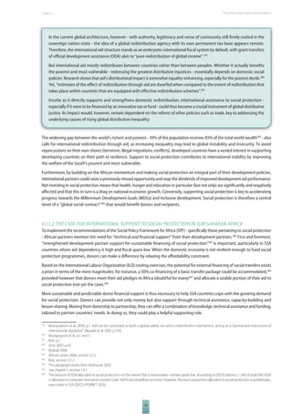 The 2010 European Chapter 6 Report on Development 
In the current global architecture, however - with authority, legitimacy and sense of community still fi rmly rooted in the 
sovereign nation-state - the idea of a global redistribution agency with its own permanent tax-base appears remote. 
Therefore, the international aid structure stands as an embryonic international fi scal system by default, with grant transfers 
of offi cial development assistance (ODA) akin to “pure redistribution of global income”.379 
But international aid mostly redistributes between countries rather than between peoples. Whether it actually benefi ts 
the poorest and most vulnerable - redressing the greatest distributive injustices - essentially depends on domestic social 
policies. Research shows that aid’s distributional impact is somewhat equality-enhancing, especially for the poorest decile.380 
Yet, “estimates of the eff ect of redistribution through aid are dwarfed when compared to the extent of redistribution that 
takes place within countries that are equipped with eff ective redistribution schemes”.381 
Insofar as it directly supports and strengthens domestic redistribution, international assistance to social protection - 
especially if it were to be fi nanced by an innovative tax or fund - could thus become a crucial instrument of global distributive 
justice. Its impact would, however, remain dependent on the reform of other policies such as trade, key to addressing the 
underlying causes of rising global distributive inequality. 
The widening gap between the world’s richest and poorest - 10% of the population receives 85% of the total world wealth382 - also 
calls for international redistribution through aid, as increasing inequality may lead to global instability and insecurity. To avoid 
repercussions on their own shores (terrorism, illegal migrations, confl icts), developed countries have a vested interest in supporting 
developing countries on their path to resilience. Support to social protection contributes to international stability by improving 
the welfare of the South’s poorest and most vulnerable. 
Furthermore, by building on the African momentum and making social protection an integral part of their development policies, 
international partners could seize a previously missed opportunity and reap the dividends of improved development aid performance. 
Not investing in social protection means that health, hunger and education in particular (but not only) are signifi cantly and negatively 
aff ected and that this in turn is a drag on national economic growth. Conversely, supporting social protection is key to accelerating 
progress towards the Millennium Development Goals (MDGs) and inclusive development. Social protection is therefore a central 
tenet of a “global social contract”383 that would benefi t donors and recipients. 
6.1.1.2 THE CASE FOR INTERNATIONAL SUPPORT TO SOCIAL PROTECTION IN SUBSAHARAN AFRICA 
To implement the recommendations of the Social Policy Framework for Africa (SPF) - specifi cally those pertaining to social protection 
- African partners mention the need for “technical and fi nancial support” from their development partners.384 First and foremost, 
“strengthened development partner support for sustainable fi nancing of social protection”385 is important, particularly in SSA 
countries where aid dependency is high and fi scal space low. When the domestic economy is not resilient enough to fund social 
protection programmes, donors can make a diff erence by relaxing the aff ordability constraint. 
Based on the International Labour Organization (ILO) costing exercises, the potential for external fi nancing of social transfers exists 
a priori in terms of the mere magnitudes: for instance, a 50% co-fi nancing of a basic transfer package could be accommodated,386 
provided however that donors meet their aid pledges to Africa (doubtful for many)387 and allocate a sizable portion of their aid to 
social protection (not yet the case).388 
More sustainable and predictable donor fi nancial support is thus necessary to help SSA countries cope with the growing demand 
for social protection. Donors can provide not only money but also support through technical assistance, capacity-building and 
lesson-sharing. Moving from donorship to partnership, they can off er a combination of knowledge, technical assistance and funding, 
tailored to partner countries’ needs. In doing so, they could play a helpful supporting role. 
379 Bourguignon et al. 2009, p.1. Aid can be conceived as both a global safety net and a redistribution mechanism, acting as a “permanent instrument of 
93 
international regulation” (Naudet et al. 2007, p.103). 
380 Bourguignon et al., p.1 and 5. 
381 Ibid, p.5. 
382 Ortiz 2007, p.63. 
383 Birdsall 2008. 
384 African Union 2008, section 3.2.5. 
385 Ibid, section 2.2.3. 
386 This paragraph draws from Holmqvist 2010. 
387 See chapter 1, section 1.6.1. 
388 The amount of ODA allocated to social protection –to the extent that is measurable– remains quite low. According to OECD statistics, 1.6% of total DAC-ODA 
is allocated to computer reservation system code 16010 (social welfare services). However, the exact proportion allocated to social protection is problematic, 
even more in SSA (OECD-POVNET 2010). 
 
