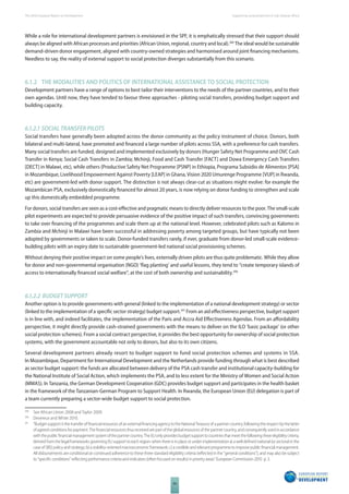 The 2010 European Report on Development 
94 
Supporting social protection in Sub-Saharan Africa 
While a role for international development partners is envisioned in the SPF, it is emphatically stressed that their support should 
always be aligned with African processes and priorities (African Union, regional, country and local).389 The ideal would be sustainable 
demand-driven donor engagement, aligned with country-owned strategies and harmonised around joint fi nancing mechanisms. 
Needless to say, the reality of external support to social protection diverges substantially from this scenario. 
6.1.2 THE MODALITIES AND POLITICS OF INTERNATIONAL ASSISTANCE TO SOCIAL PROTECTION 
Development partners have a range of options to best tailor their interventions to the needs of the partner countries, and to their 
own agendas. Until now, they have tended to favour three approaches - piloting social transfers, providing budget support and 
building capacity. 
6.1.2.1 SOCIAL TRANSFER PILOTS 
Social transfers have generally been adopted across the donor community as the policy instrument of choice. Donors, both 
bilateral and multi-lateral, have promoted and fi nanced a large number of pilots across SSA, with a preference for cash transfers. 
Many social transfers are funded, designed and implemented exclusively by donors (Hunger Safety Net Programme and OVC Cash 
Transfer in Kenya; Social Cash Transfers in Zambia; Mchinji, Food and Cash Transfer [FACT] and Dowa Emergency Cash Transfers 
[DECT] in Malawi, etc), while others (Productive Safety Net Programme [PSNP] in Ethiopia, Programa Subsidio de Alimentos [PSA] 
in Mozambique, Livelihood Empowerment Against Poverty [LEAP] in Ghana, Vision 2020 Umurenge Programme [VUP] in Rwanda, 
etc) are government-led with donor support. The distinction is not always clear-cut as situations might evolve: for example the 
Mozambican PSA, exclusively domestically fi nanced for almost 20 years, is now relying on donor funding to strengthen and scale 
up this domestically embedded programme. 
For donors, social transfers are seen as a cost-eff ective and pragmatic means to directly deliver resources to the poor. The small-scale 
pilot experiments are expected to provide persuasive evidence of the positive impact of such transfers, convincing governments 
to take over fi nancing of the programmes and scale them up at the national level. However, celebrated pilots such as Kalomo in 
Zambia and Mchinji in Malawi have been successful in addressing poverty among targeted groups, but have typically not been 
adopted by governments or taken to scale. Donor-funded transfers rarely, if ever, graduate from donor-led small-scale evidence-building 
pilots with an expiry date to sustainable government-led national social provisioning schemes. 
Without denying their positive impact on some people’s lives, externally driven pilots are thus quite problematic. While they allow 
for donor and non-governmental organisation (NGO) ‘fl ag planting’ and useful lessons, they tend to “create temporary islands of 
access to internationally fi nanced social welfare“, at the cost of both ownership and sustainability.390 
6.1.2.2 BUDGET SUPPORT 
Another option is to provide governments with general (linked to the implementation of a national development strategy) or sector 
(linked to the implementation of a specifi c sector strategy) budget support.391 From an aid eff ectiveness perspective, budget support 
is in line with, and indeed facilitates, the implementation of the Paris and Accra Aid Eff ectiveness Agendas. From an aff ordability 
perspective, it might directly provide cash-strained governments with the means to deliver on the ILO ‘basic package’ (or other 
social protection schemes). From a social contract perspective, it provides the best opportunity for ownership of social protection 
systems, with the government accountable not only to donors, but also to its own citizens. 
Several development partners already resort to budget support to fund social protection schemes and systems in SSA. 
In Mozambique, Department for International Development and the Netherlands provide funding through what is best described 
as sector budget support: the funds are allocated between delivery of the PSA cash transfer and institutional capacity-building for 
the National Institute of Social Action, which implements the PSA, and to less extent for the Ministry of Women and Social Action 
(MMAS). In Tanzania, the German Development Cooperation (GDC) provides budget support and participates in the health basket 
in the framework of the Tanzanian-German Program to Support Health. In Rwanda, the European Union (EU) delegation is part of 
a team currently preparing a sector-wide budget support to social protection. 
389 See African Union 2008 and Taylor 2009. 
390 Devereux and White 2010. 
391 “Budget support is the transfer of fi nancial resources of an external fi nancing agency to the National Treasury of a partner country, following the respect by the latter 
of agreed conditions for payment. The fi nancial resources thus received are part of the global resources of the partner country, and consequently used in accordance 
with the public fi nancial management system of the partner country. The EU only provides budget support to countries that meet the following three eligibility criteria, 
derived from the legal frameworks governing EU support to each region: when there is in place or under implementation a) a well defi ned national (or sectoral in the 
case of SBS) policy and strategy; b) a stability-oriented macroeconomic framework; c) a credible and relevant programme to improve public fi nancial management. 
All disbursements are conditional on continued adherence to these three standard eligibility criteria (refl ected in the "general conditions"), and may also be subject 
to "specifi c conditions" refl ecting performance criteria and indicators (often focused on results) in priority areas” European Commission 2010 p. 3. 
 