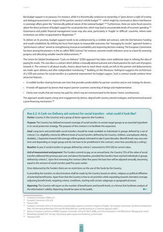 The 2010 European Chapter 6 Report on Development 
But budget support is no panacea. For instance, while it is theoretically conducive to ownership, it “gives donors a right of scrutiny 
and dialogue/assessment in respect of the partner country’s whole budget”392 - which might be construed as direct interference 
in sovereign aff airs given the “intrinsically political nature of the national budget”.393 Furthermore, there are some fi scal concerns 
about the direct provision of budget support for social protection, which may lead to unsustainable levels of recurrent spending.394 
Governance and public fi nancial management issues may also arise, particularly in ‘fragile’ or ‘diffi cult’ countries, where state 
institutions are either incapacitated or illegitimate.395 
To deliver on its promise, budget support needs to be underpinned by a credible aid contract, with the link between funding 
and results established. By shifting the focus from inputs to measurable outcomes, the “managing for results” approach fosters a 
“performance culture” aimed at strengthening mutual accountability and improving decision-making. The European Commission 
has been among the pioneers: in the so-called ‘MDG contract’ for instance, outcome results indicators serve as a basis for assessing 
progress and allocating variable tranche disbursements.396 
The Centre for Global Development “Cash-on-Delivery” (COD) approach has taken some additional steps in refi ning the idea of 
paying for results. The core idea is a contract which defi nes a mutually desired outcome and a fi xed payment for each unit of progress 
towards it. The contract is all about results; choices about how to reach these results are left to the partner and disbursements 
are made upon delivery and after independent monitoring.397 Building on this literature, Holmqvist suggests the architecture 
of a COD-aid contract for social transfers as a potential improvement for budget support. Such a contract would combine three 
attractive features: 
• A credible burden-sharing formula over time that provides predictability for partner countries and an exit strategy for donors. 
• A hands-off approach by donors that respect partner countries’ ownership of design and implementation. 
• Clarity over results that aid money has paid for, which may be communicated to the donors’ home constituencies. 
This approach would require a long-term engagement by donors, aligned with country-owned strategies, and harmonised around 
a joint fi nancing mechanism.398 
Box 6.2: A Cash-on-Delivery aid contract for social transfers - what could it look like? 
Parties: Country X (the Country) and a group of donor agencies (the Funders). 
Purpose: The Country has defi ned increased coverage of social transfers to certain target groups as an essential ingredient 
in its social protection strategy. The purpose of this contract is to facilitate this expansion. 
Goal: Long-term and predictable social transfers should be made available to individuals in groups defi ned by a set of 
criteria C (i.e. eligibility criteria for diff erent kinds of social transfers defi ned by the Country: children, unemployed, elderly, 
disabled...). Expansion towards full coverage will be gradual, estimated to take X years/decades. (Benefi t levels may vary over 
time and depending on target group and do not have to be predefi ned in this contract, more than possibly by a ceiling.) 
Baseline: In year X social transfers to groups defi ned by criteria C amounted to XXX USD at current value. 
Unit of measurement and payment: The Funders commit to pay, on an annual basis, the Country 75% of the value of social 
transfers delivered the previous year over and above the baseline, provided the transfers have reached individuals in groups 
defi ned by criteria C. Upon fi rst renewing the contract (after fi ve years) the base line will be adjusted annually, becoming 
equal to the amount of social transfers paid fi ve years earlier. 
Once disbursed by the Funders there are no restrictions on the use of the funds by the Country. 
In providing the transfers no discrimination shall be made by the Country based on ethnic, religious or political affi liation 
of potential benefi ciaries. Apart from that the Country is free to set priorities while expanding towards intended coverage 
(adjusting benefi t levels, targeting criteria, conditions, starting with certain subgroups or geographical areas). 
Reporting: The Country will report on the number of benefi ciaries and benefi t levels, in a format that facilitates analysis of 
the information’s validity. Reporting should be open to the public. 
392 European Commission 2008a, p.21. 
393 European Commission 2010, p.8. 
394 Penrose 2010. 
395 European Commission 2010, p.14. Few donors provide budget support to countries in situation of fragility. The European Commission, the African Development 
Bank, the International Monetary Fund and the World Bank are currently working on a “common approach paper”. 
396 Based on European Commission 2008b; European Commission 2010 p.10; OECD 2008b, p.6-8; Paris Declaration on Aid Eff ectiveness “Managing for results”. 
397 Birdsall and Savedoff 2010. See also: http://www.cgdev.org/section/initiatives/_active/codaid 
398 Holmqvist 2010. 
95 
 