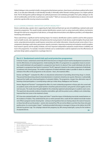 The 2010 European Chapter 6 Report on Development 
Indeed, dialogue is also essential to build a strong partnership between partners, share lessons and enhance political will on both 
sides. It can take place bilaterally or multi-laterally, formally or informally, within thematic working groups or at a higher political 
level. The EU distinguishes political dialogue (on political governance and underlying principles) from policy dialogue (on the 
role of conditionality and the links to performance and results).409 Both are necessary and complementary to advance the social 
protection agenda while ensuring mutual accountability. 
6.1.2.4 LOOKING FORWARD: INNOVATIVE SUPPORT MODALITIES410 
Donors could also play a greater role in supporting the high initial and fi xed start-up costs of establishing a national-scale social 
protection programme. This would include national identifi cation systems (such as using smartcards), delivery mechanisms 
(through the retail sector using point-of-sale devices, or through telecommunications and cellphone providers), and independent 
monitoring and evaluation. 
These could all have a signifi cant and far-reaching impact. For instance, identifi cation systems could be used for other purposes 
(such as health records, voter registration, driving licenses); the issuing of point-of-sale devices would strengthen the private retail 
sector; using telecommunications would improve connections and market information. Using the private sector where it has a 
comparative advantage could reduce government capacity constraints. Improving monitoring and evaluation would strengthen 
local research capacity and the quality of debate, and most important independent evaluations would enhance credibility and 
trust in the programmes. For example, innovative methods such as randomisation could be explored to test the eff ectiveness of 
particular design options, programmes or packages (box 6.3). 
Box 6.3: Randomised control trials and social protection programmes 
In the last 10 years, randomised control trials (RCTs) have become an integral research tool for development economists to 
test the eff ectiveness of social programmes. Understanding the eff ect of a programme on a population means to answer: 
How would individuals who participated in a programme have fared in its absence? How would individuals who did not 
participate in a programme have fared in its presence? The RCT approach is based on the random assignment of individuals 
to treatment and control groups. The random assignment of treated individuals makes it possible to obtain an unbiased 
estimate of the eff ect of the programme on the outcome - that is, the treatment eff ect. 
Kremer and Miguel411 evaluated the eff ect on educational achievement of providing deworming drugs in schools. 
They proved that deworming reduced school absenteeism in treatment schools by one-quarter. Moreover, it substantially 
improved the health and school participation of untreated children. The programme, cheaper than alternative ways of 
boosting school participation, is currently being scaled up in India, Kenya, Madagascar and Tanzania. 
Kremer, Miguel and Thornton412 investigated the eff ect of a merit scholarship programme in Kenya: girls who scored well 
on academic exams at the end of 6th grade had their school fees paid and received a cash grant for school supplies over the 
next two years. The results show that girls eligible for the scholarship registered substantial gains in academic exam scores. 
The experiment also provides evidence of positive externalities: girls with low pretest scores, unlikely to win scholarships, 
improved their test scores in the treatment schools. 
RCTs have also evaluated health care. Dupas and Cohen413 tested the impact of distributing insecticide-treated bednets on 
the incidence of malaria. They randomised the price at which prenatal clinics could sell anti-malarial insecticide-treated 
nets (ITNs) to pregnant women showing that - contrary to the hypothesis that cost sharing reduces the waste of resources 
on those that will not use the product - women who received free ITNs are not less likely to use them than those who paid 
positive prices. In a recent project, Dupas414 randomly provided information to teenagers in Kenya on the relative risk of HIV 
infection by partner’s age. The campaign reduced teen pregnancy by 28% among treated girls, a proxy for the incidence 
of unprotected sex. 
409 European Commission 2010, p.9. 
410 We are indebted to Nicholas Freeland for his suggestions on these issues. 
411 Kremer and Miguel 2010. 
412 Kremer et al. 2009. 
413 Dupas and Cohen 2010. 
414 Dupas 2009. 
97 
 