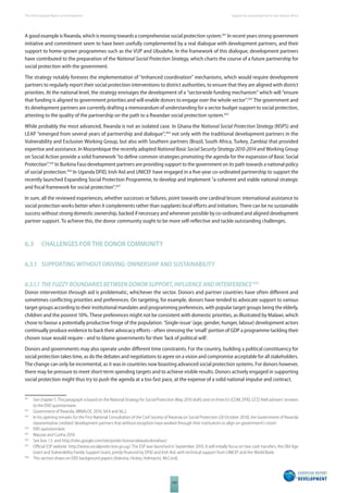 The 2010 European Report on Development 
100 
Supporting social protection in Sub-Saharan Africa 
A good example is Rwanda, which is moving towards a comprehensive social protection system.431 In recent years strong government 
initiative and commitment seem to have been usefully complemented by a real dialogue with development partners, and their 
support to home-grown programmes such as the VUP and Ubudehe. In the framework of this dialogue, development partners 
have contributed to the preparation of the National Social Protection Strategy, which charts the course of a future partnership for 
social protection with the government. 
The strategy notably foresees the implementation of “enhanced coordination” mechanisms, which would require development 
partners to regularly report their social protection interventions to district authorities, to ensure that they are aligned with district 
priorities. At the national level, the strategy envisages the development of a “sectorwide funding mechanism” which will “ensure 
that funding is aligned to government priorities and will enable donors to engage over the whole sector”.432 The government and 
its development partners are currently drafting a memorandum of understanding for a sector budget support to social protection, 
attesting to the quality of the partnership on the path to a Rwandan social protection system.433 
While probably the most advanced, Rwanda is not an isolated case. In Ghana the National Social Protection Strategy (NSPS) and 
LEAP “emerged from several years of partnership and dialogue”,434 not only with the traditional development partners in the 
Vulnerability and Exclusion Working Group, but also with Southern partners (Brazil, South Africa, Turkey, Zambia) that provided 
expertise and assistance. In Mozambique the recently adopted National Basic Social Security Strategy 2010-2014 and Working Group 
on Social Action provide a solid framework “to defi ne common strategies promoting the agenda for the expansion of Basic Social 
Protection”.435 In Burkina Faso development partners are providing support to the government on its path towards a national policy 
of social protection.436 In Uganda DFID, Irish Aid and UNICEF have engaged in a fi ve-year co-ordinated partnership to support the 
recently launched Expanding Social Protection Programme, to develop and implement “a coherent and viable national strategic 
and fi scal framework for social protection”.437 
In sum, all the reviewed experiences, whether successes or failures, point towards one cardinal lesson: international assistance to 
social protection works better when it complements rather than supplants local eff orts and initiatives. There can be no sustainable 
success without strong domestic ownership, backed if necessary and whenever possible by co-ordinated and aligned development 
partner support. To achieve this, the donor community ought to be more self-refl ective and tackle outstanding challenges. 
6.3 CHALLENGES FOR THE DONOR COMMUNITY 
6.3.1 SUPPORTING WITHOUT DRIVING: OWNERSHIP AND SUSTAINABILITY 
6.3.1.1 THE FUZZY BOUNDARIES BETWEEN DONOR SUPPORT, INFLUENCE AND INTERFERENCE 438 
Donor intervention through aid is problematic, whichever the sector. Donors and partner countries have often diff erent and 
sometimes confl icting priorities and preferences. On targeting, for example, donors have tended to advocate support to various 
target groups according to their institutional mandates and programming preferences, with popular target groups being the elderly, 
children and the poorest 10%. These preferences might not be consistent with domestic priorities, as illustrated by Malawi, which 
chose to favour a potentially productive fringe of the population. ‘Single-issue’ (age, gender, hunger, labour) development actors 
continually produce evidence to back their advocacy eff orts - often stressing the ‘small’ portion of GDP a programme tackling their 
chosen issue would require - and to blame governments for their ‘lack of political will’. 
Donors and governments may also operate under diff erent time constraints. For the country, building a political constituency for 
social protection takes time, as do the debates and negotiations to agree on a vision and compromise acceptable for all stakeholders. 
The change can only be incremental, as it was in countries now boasting advanced social protection systems. For donors however, 
there may be pressure to meet short-term spending targets and to achieve visible results. Donors actively engaged in supporting 
social protection might thus try to push the agenda at a too fast pace, at the expense of a solid national impulse and contract. 
431 See chapter 5. This paragraph is based on the National Strategy for Social Protection (May 2010 draft) and on three EU (COM, DFID, GTZ) fi eld advisers’ answers 
to the ERD questionnaire. 
432 Government of Rwanda, MINALOC 2010, §4.4 and §6.2. 
433 In his opening remarks for the First National Consultation of the Civil Society of Rwanda on Social Protection (20 October 2010), the Government of Rwanda 
representative credited ‘development partners that without exception have worked through their institutions to align on government’s vision’. 
434 ERD questionnaire. 
435 Mausse and Cunha 2010. 
436 See box 1.5. and http://sites.google.com/site/protectionsocialeauburkinafaso/. 
437 Offi cial ESP website: http://www.socialprotection.go.ug/. The ESP was launched in September 2010. It will initially focus on two cash transfers, the Old Age 
Grant and Vulnerability Family Support Grant, jointly fi nanced by DFID and Irish Aid, with technical support from UNICEF and the World Bank. 
438 This section draws on ERD background papers (Adesina, Hickey, Holmqvist, McCord). 
 