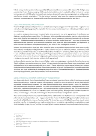 The 2010 European Chapter 6 Report on Development 
Indeed, social protection pertains to the very social (and fi scal) contract between a state and its citizens.439 In this light, social 
protection is at the core of state sovereignty, which means that external intervention is an absolute political minefi eld. For example, 
by choosing to work with NGOs rather than through state structures, donors might undermine existing contracts for social protection 
and aff ect the domestic social balance.440 The line between ‘promoting’ social protection in partner countries, and outright 
attempting to shape (or alter) the domestic social contract from outside is therefore sometimes thin (and blurry). 
6.3.1.2 DONOR INFLUENCE AND OWNERSHIP 
Donors seeking to promote social protection have tended to focus on persuading governments to commit to a largely new and 
externally conceived policy agenda, often inspired by their own social protection experiences and models, and shaped by their 
own preferences. 
As a result, the social protection concepts introduced by the donor community may not be appropriate to the local context and 
challenges. According to Devereux and White: “The dominance of international actors in designing, fi nancing and even delivering 
protection in Africa has been responsible for certain biases in the types of programmes implemented and their scale, location and 
duration … these biases have inevitably resulted in the exclusion of other forms of social protection … In practice, social protection 
in Africa has become dominated by unconditional cash transfers, often projectised at sub-national level, typically fi nanced by 
bilateral or multi-lateral donors and implemented by NGOs, and mostly located in anglophone countries”.441 
From the African side, Adesina argues that donor promotion of the social protection agenda is indeed often akin to a “policy 
merchandising”, whereby donors lobby (or “bully”) a “captive audience” and push for self-serving solutions, undermining a wider 
vision of social protection in SSA in the process.442 Even the evidence from donors is considered problematic, as their research can 
be seen as “self-interested”, or “often thin and suspect”.443 The promotion of “African success stories” can also be seen as a means 
to “remove the donor-scent on the schemes” and persuade key ‘champions’ (mostly in the social and welfare ministries) to promote 
a social protection agenda that is otherwise not domestically appropriated. 
Fundamentally, this raises the issue of the relevancy of aid as a tool to promote policy and institutional reforms from the outside. 
There is an inherent contradiction between the donors’ “eff orts to promote their own vision of social protection on the one hand, 
and their eff orts to secure government ownership on the other”.444 Partner governments tolerate external initiatives (such as donor-funded 
cash transfers) even if they do not refl ect their domestic priorities, in part due to power imbalances between government 
and donors, and in part because they do not have the policy and fi scal space to implement their own. But this tolerance does not 
necessarily imply ownership, political endorsement or fi nancial commitment. 
6.3.1.3 DETRIMENTAL IMPACT ON SUSTAINABILITY AND COHERENCE 
Lack of ownership directly aff ects the sustainability of many current social protection schemes in SSA. As previously mentioned, 
governments are reluctant to take over initiatives that they have not initiated. This stems partly from the fact that donors are seen 
as unreliable and their funding as transient. The threat of donor-faddism is always looming (pushing a priority for several years 
only to drop it suddenly and move on to another). Thus “there exists a continued perception among some governments that social 
protection is just another development fad, and a reluctance to institute or support systems that may have to be dismantled if 
donor funds are withdrawn”.445 As is the case with other support to recurrent spending, the perspective of donor failure (withdrawal 
without an exit strategy) is particularly problematic given the permanent nature of social protection activities. 
These concerns are by no means unfounded. While DFID and Irish Aid have taken over the Kalomo social transfers after the GDC 
pulled out, other stories do not have such a ‘happy ending’. In Côte d’Ivoire, the World Food Programme had to halve the size of 
school meals to 460,000 children due to a funding shortfall.446 In Burkina Faso, when a World Bank fi nanced cash-transfer project 
came to an end after its scheduled two-year implementation, (former) benefi ciaries expressed their worry that things would 
simply “go back to the way they were”, and that they would fall back into poverty traps and precarious lives after having enjoyed a 
439 See chapter 3. 
440 Hickey 2010. 
441 Devereux and White 2010, p.55. 
442 Adesina 2010. 
443 Ibid. This point was also raised by a couple of African respondents to an ERD questionnaire. 
444 Adapted from Hickey et al. 2008. 
445 Marcus 2007. 
446 World Food Programme 2010. 
101 
 