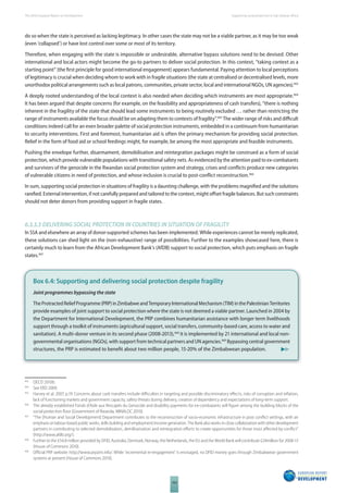 The 2010 European Report on Development 
104 
Supporting social protection in Sub-Saharan Africa 
do so when the state is perceived as lacking legitimacy. In other cases the state may not be a viable partner, as it may be too weak 
(even ‘collapsed’) or have lost control over some or most of its territory. 
Therefore, when engaging with the state is impossible or undesirable, alternative bypass solutions need to be devised. Other 
international and local actors might become the go-to partners to deliver social protection. In this context, “taking context as a 
starting point” (the fi rst principle for good international engagement) appears fundamental. Paying attention to local perceptions 
of legitimacy is crucial when deciding whom to work with in fragile situations (the state at centralised or decentralised levels, more 
unorthodox political arrangements such as local patrons, communities, private sector, local and international NGOs, UN agencies).463 
A deeply rooted understanding of the local context is also needed when deciding which instruments are most appropriate.464 
It has been argued that despite concerns (for example, on the feasibility and appropriateness of cash transfers), “there is nothing 
inherent in the fragility of the state that should lead some instruments to being routinely excluded … rather than restricting the 
range of instruments available the focus should be on adapting them to contexts of fragility”.465 The wider range of risks and diffi cult 
conditions indeed call for an even broader palette of social protection instruments, embedded in a continuum from humanitarian 
to security interventions. First and foremost, humanitarian aid is often the primary mechanism for providing social protection. 
Relief in the form of food aid or school feedings might, for example, be among the most appropriate and feasible instruments. 
Pushing the envelope further, disarmament, demobilisation and reintegration packages might be construed as a form of social 
protection, which provide vulnerable populations with transitional safety nets. As evidenced by the attention paid to ex-combatants 
and survivors of the genocide in the Rwandan social protection system and strategy, crises and confl icts produce new categories 
of vulnerable citizens in need of protection, and whose inclusion is crucial to post-confl ict reconstruction.466 
In sum, supporting social protection in situations of fragility is a daunting challenge, with the problems magnifi ed and the solutions 
rarefi ed. External intervention, if not carefully prepared and tailored to the context, might off set fragile balances. But such constraints 
should not deter donors from providing support in fragile states. 
6.3.3.3 DELIVERING SOCIAL PROTECTION IN COUNTRIES IN SITUATION OF FRAGILITY 
In SSA and elsewhere an array of donor-supported schemes has been implemented. While experiences cannot be merely replicated, 
these solutions can shed light on the (non-exhaustive) range of possibilities. Further to the examples showcased here, there is 
certainly much to learn from the African Development Bank’s (AfDB) support to social protection, which puts emphasis on fragile 
states.467 
Box 6.4: Supporting and delivering social protection despite fragility 
Joint programmes bypassing the state 
The Protracted Relief Programme (PRP) in Zimbabwe and Temporary International Mechanism (TIM) in the Palestinian Territories 
provide examples of joint support to social protection where the state is not deemed a viable partner. Launched in 2004 by 
the Department for International Development, the PRP combines humanitarian assistance with longer term livelihoods 
support through a toolkit of instruments (agricultural support, social transfers, community-based care, access to water and 
sanitation). A multi-donor venture in its second phase (2008-2013),468 it is implemented by 21 international and local non-governmental 
organisations (NGOs), with support from technical partners and UN agencies.469 Bypassing central government 
structures, the PRP is estimated to benefi t about two million people, 15-20% of the Zimbabwean population. 
463 OECD 2010b. 
464 See ERD 2009. 
465 Harvey et al. 2007, p.19. Concerns about cash transfers include diffi culties in targeting and possible discriminatory eff ects, risks of corruption and infl ation, 
lack of functioning markets and government capacity, safety threats during delivery, creation of dependency and expectations of long-term support. 
466 The already established Fonds d’Aide aux Rescapés du Genocide and disability payments for ex-combatants will fi gure among the building blocks of the 
social protection fl oor (Government of Rwanda, MINALOC 2010). 
467 “The [Human and Social Development] Department contributes to the reconstruction of socio-economic infrastructure in post confl ict settings, with an 
emphasis on labour-based public works, skills building and employment/income generation. The Bank also works in close collaboration with other development 
partners in contributing to selected demobilisation, demilitarisation and reintegration eff orts to create opportunities for those most aff ected by confl ict“ 
(http://www.afdb.org/). 
468 Further to the £54.8 million provided by DFID, Australia, Denmark, Norway, the Netherlands, the EU and the World Bank will contribute £24million for 2008-13 
(House of Commons 2010). 
469 Offi cial PRP website: http://www.prpzim.info/. While ‘incremental re-engagement’ is envisaged, no DFID money goes through Zimbabwean government 
systems at present (House of Commons 2010). 
 