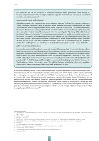 The 2010 European Chapter 6 Report on Development 
In a similar vein the TIM was established in 2006 to circumvent the Hamas government: under ‘Window III’, 
the European Commission and other donors provided pooled support in the form of social allowances to an estimated 
one million vulnerable Palestinians.470 
Social transfers in crisis or confl ict situations 
In Somalia, cash transfers were implemented with success, despite the ‘failed state’ conditions. Both in Northern and Southern 
Somalia, consortia of international (Oxfam, Action Contre la Faim, Horn Relief) and local NGOs implemented cash grants 
and cash for work projects, using remittance or money transfer companies for distribution. Evaluations concluded that 
the injection of cash was well targeted and benefi cial to household and local economies.471 These examples - along with 
others such as Save the Children’s cash for work projects in the Democratic Republic of the Congo (DRC) and the National 
Rural Access Programme in Afghanistan472 - therefore suggest that cash transfers are feasible even in confl ict environments. 
Furthermore, cash transfers can help address emergencies such as a food crisis (the United Nations Children’s Fund pilot 
cash transfer in Niger),473 while hybrid solutions like cash vouchers can provide relief to vulnerable people in unstable 
situations (the cash voucher fair in DRC).474 In-kind social transfers can also play an essential role: during the Côte d’Ivoire 
confl ict, World Food Programme school feedings were credited with mitigating the impact of the crisis on children.475 
Public works in post-confl ict transitions 
In post-confl ict situations public works schemes can help literally and fi guratively rebuild the country. In Liberia, as in Sierra 
Leone, the government put particular emphasis on youth employment, because providing economic opportunities to 
marginalised and destitute youth groups (including ex-combatants) is key to their (re)integration into society, and thereby 
to social cohesion and stability. With international support both the Sierra Leone National Commission for Social Action 
(NaCSA) and the Liberia Agency for Country Empowerment have successfully implemented community-based public works 
projects. In 2010 the World Bank approved fi nancing for two new projects: Youth, Employment and Skills in Liberia and the 
Youth Employment Support Project in Sierra Leone.476 The AfDB has also supported the NaCSA in Sierra Leone since 2003, 
and has recently started implementing a labour-based public works project in Liberia.477 
In unstable and emergency settings, success is often fragile. While new solutions to deliver relief are continually devised and tested,478 
new obstacles constantly arise. For example, the al-Shabab Islamist group which controls most of Southern Somalia has ordered a 
ban on mobile phone money transfers, deemed ‘unIslamic’.479 Such a ban would gravely hinder the transfer of remittances, as well 
as innovative cash transfer delivery mechanisms. But situations can improve, and countries in situation of fragility can turn into 
social protection beacons, as with Rwanda. On the path towards rehabilitation and resilience, punctual schemes might provide 
a springboard for improved solutions (the Palestinian National Cash Transfer Program) or become part of a broader and more 
ambitious policy framework (the National Policy Framework for Social Protection in Sierra Leone). At the very least, supporting social 
protection in countries in situation of fragility is an obligation under the humanity principle and a means to provide basic welfare 
to people living in diffi cult environments.480 
470 Two direct cash assistance schemes (Low Income Cases and Social Hardship Cases) were implemented under TIM Window III, with a total budget of 
105 
€425.7 million. 
471 Ali et al. 2005; Majid 2006. 
472 Harvey et al. 2007, p.10. 
473 UNICEF 2010a. This is the fi rst time UNICEF uses cash ($40 a month for three months and 30,000 vulnerable families) in an emergency setting. 
474 UNICEF 2010b. In three weeks, 65,000 people displaced by violence received cash vouchers they could use to purchase critical supplies. 
475 WFP 2008. 
476 http://web.worldbank.org/. “Projects and operations”. 
477 http://www.afdb.org/en/projects-operations/project-portfolio/ (consulted in November 2010). 
478 See for example: Harvey et al. 2010. 
479 “Al-Shabab bans mobile phone money transfers in Somalia” 2010 (http://www.bbc.co.uk/). 
480 Harvey et al. 2007. 
 