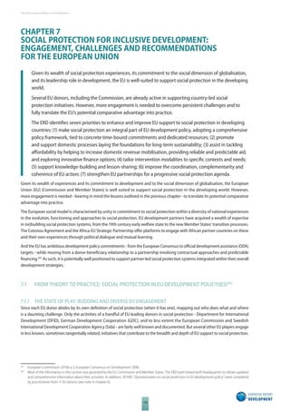 The 2010 European Report on Development 
CHAPTER 7 
SOCIAL PROTECTION FOR INCLUSIVE DEVELOPMENT: 
ENGAGEMENT, CHALLENGES AND RECOMMENDATIONS 
FOR THE EUROPEAN UNION 
Given its wealth of social protection experiences, its commitment to the social dimension of globalisation, 
and its leadership role in development, the EU is well-suited to support social protection in the developing 
world. 
Several EU donors, including the Commission, are already active in supporting country-led social 
protection initiatives. However, more engagement is needed to overcome persistent challenges and to 
fully translate the EU’s potential comparative advantage into practice. 
The ERD identifi es seven priorities to enhance and improve EU support to social protection in developing 
countries: (1) make social protection an integral part of EU development policy, adopting a comprehensive 
policy framework, tied to concrete time-bound commitments and dedicated resources; (2) promote 
and support domestic processes laying the foundations for long-term sustainability; (3) assist in tackling 
aff ordability by helping to increase domestic revenue mobilisation, providing reliable and predictable aid, 
and exploring innovative fi nance options; (4) tailor intervention modalities to specifi c contexts and needs; 
(5) support knowledge-building and lesson-sharing; (6) improve the coordination, complementarity and 
coherence of EU action; (7) strengthen EU partnerships for a progressive social protection agenda. 
Given its wealth of experiences and its commitment to development and to the social dimension of globalisation, the European 
Union (EU) (Commission and Member States) is well suited to support social protection in the developing world. However, 
more engagement is needed - bearing in mind the lessons outlined in the previous chapter - to translate its potential comparative 
advantage into practice. 
The European social model is characterised by unity in commitment to social protection within a diversity of national experiences 
in the evolution, functioning and approaches to social protection. EU development partners have acquired a wealth of expertise 
in (re)building social protection systems, from the 19th century early welfare state to the new Member States’ transition processes. 
The Cotonou Agreement and the Africa-EU Strategic Partnership off er platforms to engage with African partner countries on these 
and their own experiences through political dialogue and mutual learning. 
And the EU has ambitious development policy commitments - from the European Consensus to offi cial development assistance (ODA) 
targets - while moving from a donor-benefi ciary relationship to a partnership involving contractual approaches and predictable 
financing.481 As such, it is potentially well positioned to support partner-led social protection systems integrated within their overall 
development strategies. 
7.1 FROM THEORY TO PRACTICE: SOCIAL PROTECTION IN EU DEVELOPMENT POLICYIES482 
7.1.1 THE STATE OF PLAY: BUDDING AND DIVERSE EU ENGAGEMENT 
Since each EU donor abides by its own defi nition of social protection (when it has one), mapping out who does what and where 
is a daunting challenge. Only the activities of a handful of EU leading donors in social protection - Department for International 
Development (DFID), German Development Cooperation (GDC), and to less extent the European Commission and Swedish 
International Development Cooperation Agency (Sida) - are fairly well known and documented. But several other EU players engage 
in less known, sometimes tangentially related, initiatives that contribute to the breadth and depth of EU support to social protection. 
481 European Commission 2010b p.3, European Consensus on Development 2006. 
482 Most of the information in this section was provided by the EU Commission and Member States. The ERD team liaised with headquarters to obtain updated 
and comprehensive information about their activities. In addition, 39 ERD “Questionnaires on social protection in EU development policy” were completed 
by practitioners from 11 EU donors (see note in chapter 6). 
108 
 