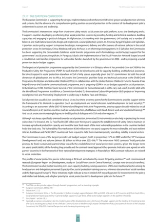 The 2010 European Chapter 7 Report on Development 
7.1.1.1 THE EUROPEAN COMMISSION 
The European Commission is supporting the design, implementation and reinforcement of home-grown social protection schemes 
and systems. But the absence of a comprehensive policy position on social protection in the context of its development policy 
undermines its action and leadership. 
The Commission’s interventions range from short-term safety nets to social protection policy reform, across the developing world. 
It supports countries developing or reforming their social protection systems by providing funding and technical assistance, building 
capacities and engaging in political dialogue. In Afghanistan, it is working with the government, civil society and a number of 
bilateral and multi-lateral donors to design and implement a social protection system. In Armenia, Kyrgyz Republic and Tajikistan, 
it provides sector policy support to improve the design, management, delivery and eff ectiveness of national policies in the social 
protection sector. In Azerbaijan, China, Moldova and Syria, the focus is on reforming existing systems. In El Salvador, the Commission 
has been supporting the Comunidades Solidarias social transfer programme and is formulating a sector budget support for the 
government’s social protection policies. In Paraguay, it backs the implementation of the Social Protection Network shaped around 
a conditional cash transfer programme for vulnerable families launched by the government in 2006 - and is preparing a social 
protection sector budget support. 
The largest social protection programme supported by the Commission is in Ethiopia, where it has provided close to €100M to the 
Productive Safety Net Programme (PSNP) for cash transfers to benefi ciaries and for capacity-building, and technical assistance. 
But direct support to social protection elsewhere in SSA is fairly sparse, especially given the EU’s commitment to both the social 
dimension of globalisation and to Africa. In Lesotho the Commission provides funds and technical assistance to the Child Grant 
Programme for Orphan and Vulnerable Children (OVCs), in collaboration with the United Nations Children’s Fund. In Rwanda it has 
helped fi nance the Ubudehe community-based programme, and is preparing €20M in sector budget support for social protection. 
In Burkina Faso, ECHO, the Directorate General of the Commission for humanitarian aid, is set to carry out a cash transfer pilot with 
the World Food Programme. In addition, a Commission-funded EU-International Labour Organization (ILO) project on ‘Improving 
social protection and Promoting Employment‘ is under way in Burkina Faso and Ethiopia. 
Social protection usually is not considered a focal sector, but there are entry points for the Commission to provide support within 
the framework of its bilateral co-operation (such as employment and social cohesion, rural development or food security).483 
According to an assessment of the 2007-13 National and Regional Indicative Programmes, priority support broadly related to social 
issues is foreseen in 23 partner countries (such as social protection, child labour, anti-fraud, decent work and vocational training).484 
And social protection increasingly fi gures in the EU political dialogue with SSA and other regions.485 
Although not always specifi cally oriented towards social protection, innovative EU instruments can also help in protecting the most 
vulnerable. For instance, the EU Food Facility (€1 billion over three years) supports the establishment of safety nets to maintain or 
increase agricultural production capacity and meet the basic food needs of the most vulnerable populations in the countries hardest 
hit by the food crisis. The Vulnerability Flex mechanism (€500 million over two years) supports the most vulnerable and least resilient 
African, Caribbean and Pacifi c (ACP) countries at their request to help them maintain priority spending, notably in social sectors. 
The Commission is one of the largest providers of budget support, both in proportion (37% in 2009 under the 10th European 
Development Fund) and volume (almost €8 billion to Africa over 2003-09).486 The innovative ‘MDG contracts’ hold particular 
promise to foster sustainable partnerships towards the establishment of social protection systems, given the longer term 
(six years) predictability of the funding they provide and the contract-based approach they promote. Indicators are agreed on with 
partner countries in the framework of their national development strategies: in Rwanda four MDG contract indicators are related 
to social protection. 
The profi le of social protection seems to be rising at EU level, as indicated by recent EU policy positions487 and commissioned 
research (European Report on Development, study on ‘Social Protection in Central America’, concept note on social transfers). 
The Commission has also started investing in its own capacity-building, raising awareness of this non-traditional sector among its 
headquarters and delegation personnel (Capacity4Dev, social protection training courses, reference document on ‘social transfers 
and the fi ght against hunger’). These initiatives might indicate a much needed shift towards greater EU involvement in the policy 
and intellectual debate, and a higher priority for social protection in EU development policy in the future.488 
483 The COM can also provide support through thematic programmes, such as Investing in people. 
484 European Commission 2009, p.109. 
485 See section 7.2.1.2 
486 European Commission 2010a, c. The EU provided €13billion in budget support between 2003 and 2009, 56% went to ACP countries and 5% to South Africa. 
Social protection fi gures as a priority in general budget support to Cape Verde, while sector budget support is in the pipeline in Rwanda. 
487 See chapter 1 section 1.6.3. 
488 Especially as various consultations (on the modernisation of EU development policy, the future of budget support and the funding of EU external action 
after 2013) are taking place, ahead of the scheduled Communication on Modernising European Development Policy (and potential revision of the European 
Consensus), the 2014-2020 Financial Perspectives and the new programming cycle. 
109 
 