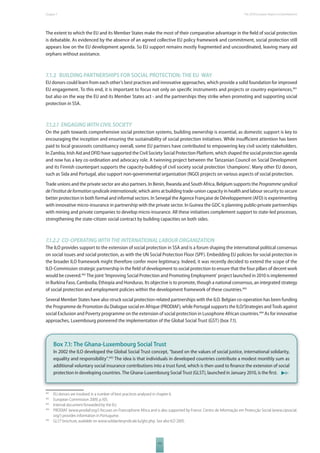 The 2010 European Chapter 7 Report on Development 
The extent to which the EU and its Member States make the most of their comparative advantage in the fi eld of social protection 
is debatable. As evidenced by the absence of an agreed collective EU policy framework and commitment, social protection still 
appears low on the EU development agenda. So EU support remains mostly fragmented and uncoordinated, leaving many aid 
orphans without assistance. 
7.1.2 BUILDING PARTNERSHIPS FOR SOCIAL PROTECTION: THE EU WAY 
EU donors could learn from each other’s best practices and innovative approaches, which provide a solid foundation for improved 
EU engagement. To this end, it is important to focus not only on specifi c instruments and projects or country experiences,491 
but also on the way the EU and its Member States act - and the partnerships they strike when promoting and supporting social 
protection in SSA. 
7.1.2.1 ENGAGING WITH CIVIL SOCIETY 
On the path towards comprehensive social protection systems, building ownership is essential, as domestic support is key to 
encouraging the inception and ensuring the sustainability of social protection initiatives. While insuffi cient attention has been 
paid to local grassroots constituency overall, some EU partners have contributed to empowering key civil society stakeholders. 
In Zambia, Irish Aid and DFID have supported the Civil Society Social Protection Platform, which shaped the social protection agenda 
and now has a key co-ordination and advocacy role. A twinning project between the Tanzanian Council on Social Development 
and its Finnish counterpart supports the capacity-building of civil society social protection ‘champions’. Many other EU donors, 
such as Sida and Portugal, also support non-governmental organisation (NGO) projects on various aspects of social protection. 
Trade unions and the private sector are also partners. In Benin, Rwanda and South Africa, Belgium supports the Programme syndical 
de l’Institut de formation syndicale internationale, which aims at building trade-union capacity in health and labour security to secure 
better protection in both formal and informal sectors. In Senegal the Agence Française de Développement (AFD) is experimenting 
with innovative micro-insurance in partnership with the private sector. In Guinea the GDC is planning public-private partnerships 
with mining and private companies to develop micro-insurance. All these initiatives complement support to state-led processes, 
strengthening the state-citizen social contract by building capacities on both sides. 
7.1.2.2 COOPERATING WITH THE INTERNATIONAL LABOUR ORGANIZATION 
The ILO provides support to the extension of social protection in SSA and is a forum shaping the international political consensus 
on social issues and social protection, as with the UN Social Protection Floor (SPF). Embedding EU policies for social protection in 
the broader ILO framework might therefore confer more legitimacy. Indeed, it was recently decided to extend the scope of the 
ILO-Commission strategic partnership in the fi eld of development to social protection to ensure that the four pillars of decent work 
would be covered.492 The joint ‘Improving Social Protection and Promoting Employment’ project launched in 2010 is implemented 
in Burkina Faso, Cambodia, Ethiopia and Honduras. Its objective is to promote, though a national consensus, an integrated strategy 
of social protection and employment policies within the development framework of these countries.493 
Several Member States have also struck social protection-related partnerships with the ILO. Belgian co-operation has been funding 
the Programme de Promotion du Dialogue social en Afrique (PRODIAF), while Portugal supports the ILO/Strategies and Tools against 
social Exclusion and Poverty programme on the extension of social protection in Lusophone African countries.494 As for innovative 
approaches, Luxembourg pioneered the implementation of the Global Social Trust (GST) (box 7.1). 
Box 7.1: The Ghana-Luxembourg Social Trust 
In 2002 the ILO developed the Global Social Trust concept, “based on the values of social justice, international solidarity, 
equality and responsibility”.495 The idea is that individuals in developed countries contribute a modest monthly sum as 
additional voluntary social insurance contributions into a trust fund, which is then used to fi nance the extension of social 
protection in developing countries. The Ghana-Luxembourg Social Trust (GLST), launched in January 2010, is the fi rst. 
491 EU donors are involved in a number of best practices analysed in chapter 6. 
492 European Commission 2009, p.105. 
493 Internal document forwarded by the EU. 
494 PRODIAF (www.prodiaf.org/) focuses on Francophone Africa and is also supported by France. Centro de Informação em Protecção Social (www.cipsocial. 
111 
org/) provides information in Portuguese. 
495 GLST brochure, available on www.solidaritesyndicale.lu/glst.php. See also ILO 2005. 
 