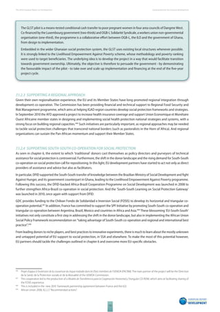 The 2010 European Report on Development 
112 
Social protection for inclusive development 
The GLST pilot is a means-tested conditional cash transfer to poor pregnant women in four area councils of Dangme West. 
Co-fi nanced by the Luxembourg government (two-thirds) and OGB-L Solidarité Syndicale, a workers union non-governmental 
organisation (one-third), the programme is a collaborative eff ort between OGB-L, the ILO and the government of Ghana, 
from design to implementation. 
Embedded in the wider Ghanaian social protection system, the GLST uses existing local structures whenever possible. 
It is strongly linked to the Livelihood Empowerment Against Poverty scheme, whose methodology and poverty ranking 
were used to target benefi ciaries. The underlying idea is to develop the project in a way that would facilitate transition 
towards government ownership. Ultimately, the objective is therefore to persuade the government - by demonstrating 
the favourable impact of the pilot - to take over and scale up implementation and fi nancing at the end of the fi ve-year 
project cycle. 
7.1.2.3 SUPPORTING A REGIONAL APPROACH 
Given their own regionalisation experience, the EU and its Member States have long promoted regional integration through 
development co-operation. The Commission has been providing fi nancial and technical support to Regional Food Security and 
Risk Management programme, which aims at helping IGAD region countries develop social protection frameworks and strategies. 
In September 2010 the AFD approved a project to increase health insurance coverage and support Union Economique et Monétaire 
Ouest Africaine member states in designing and implementing social health protection national strategies and systems, with a 
strong focus on building regional capacities.496 Such initiatives are particularly important, as regional approaches may be needed 
to tackle social protection challenges that transcend national borders (such as pastoralists in the Horn of Africa). And regional 
organisations can sustain the Pan-African momentum and support their Member States. 
7.1.2.4 SUPPORTING SOUTHSOUTH COOPERATION FOR SOCIAL PROTECTION 
As seen in chapter 6, the extent to which ‘traditional’ donors cast themselves as policy directors and purveyors of technical 
assistance for social protection is controversial. Furthermore, the shift in the donor landscape and the rising demand for South-South 
co-operation on social protection call for repositioning. In this light, EU development partners have started to act not only as direct 
providers of assistance and advice but also as facilitators. 
In particular, DFID supported the South-South transfer of knowledge between the Brazilian Ministry of Social Development and fi ght 
Against Hunger, and its government counterpart in Ghana, leading to the Livelihood Empowerment Against Poverty programme. 
Following this success, the DFID-backed Africa-Brazil Cooperation Programme on Social Development was launched in 2008 to 
further strengthen Africa-Brazil co-operation in social protection. And the ‘South-South Learning on Social Protection Gateway’ 
was launched in 2010, once again with support from DFID. 
GDC provides funding to the Chilean Fondo de Solidaridad e Inversion Social (FOSIS) to develop its horizontal and triangular co-operation 
potential.497 In addition, France has committed to support the SPF Initiative by promoting South-South co-operation and 
triangular co-operation between Argentina, Brazil, Mexico and countries in Africa and Asia.498 These blossoming ‘EU-South-South’ 
initiatives not only constitute a fi rst step in addressing the shift in the donor landscape, but also in implementing the African Union 
Social Policy Framework recommendation on “taking advantage of South-South co-operation and regional and international best 
practice”.499 
From leading donors to niche players, and best practices to innovative experiments, there is much to learn about the mostly unknown 
and untapped potential of EU support to social protection, in SSA and elsewhere. To make the most of this potential however, 
EU partners should tackle the challenges outlined in chapter 6 and overcome more EU-specifi c obstacles. 
496 Projet d’appui à l’extension de la couverture du risque maladie dans les États membres de l’UEMOA (PACRM). The main partner of the project will be the Direction 
de la Santé, de la Protection sociale et de la Mutualité of the UEMOA Commission. 
497 This cooperation led to the production of a Modelo de Transferencia para la Cooperación Horizontal y Triangular CD-ROM, which aims at facilitating sharing of 
the FOSIS experience. 
498 This is included in the new 2010 framework partnership agreement between France and the ILO. 
499 African Union 2008, §2.2.3 “Recommended actions”. 
 