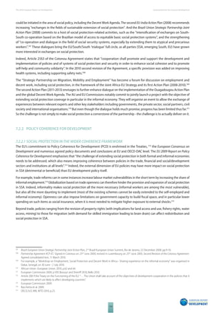 The 2010 European Report on Development 
114 
Social protection for inclusive development 
could be initiated in the area of social policy, including the Decent Work Agenda. The second EU-India Action Plan (2008) recommends 
increasing “exchanges in the fi elds of sustainable extension of social protection”. And the Brazil-Union Strategic Partnership Joint 
Action Plan (2008) commits to a host of social protection-related activities, such as the “intensifi cation of exchanges on South- 
South co-operation based on the Brazilian model of access to equitable basic social protection systems”, and the strengthening 
of “co-operation and dialogue in the fi eld of social security systems, especially by extending them to atypical and precarious 
workers”.507 These dialogues bring the EU/South/South ‘trialogue’ full circle, as all parties (SSA, emerging South, EU) have grown 
more interested in exchanges on social protection. 
Indeed, Article 25§3 of the Cotonou Agreement states that “cooperation shall promote and support the development and 
implementation of policies and of systems of social protection and security in order to enhance social cohesion and to promote 
self-help and community solidarity”. In the 2010 second revision of the Agreement, a specifi c provision was added on improving 
health systems, including supporting safety nets.508 
The “Strategic Partnership on Migration, Mobility and Employment” has become a forum for discussion on employment and 
decent work, including social protection, in the framework of the Joint Africa-EU Strategy and its fi rst Action Plan (2008-2010).509 
The second Action Plan (2011-2013) envisages to further enhance dialogue on the implementation of the Ouagadougou Action Plan 
and the global Decent Work Agenda. The AU and EU Commissions notably commit to jointly launch a project with the objective of 
extending social protection coverage in particular in the informal economy. They will organise an event to allow the exchange of 
experiences between relevant experts and other key stakeholders including governments, the private sector, social partners, civil 
society and international organisations.510 But even though the dialogue holds much promise, progress has been limited thus far.511 
So the challenge is not simply to make social protection a cornerstone of the partnership - the challenge is to actually deliver on it. 
7.2.2 POLICY COHERENCE FOR DEVELOPMENT 
7.2.2.1 SOCIAL PROTECTION IN THE WIDER COHERENCE FRAMEWORK 
The EU’s commitment to Policy Coherence for Development (PCD) is enshrined in the Treaties, 512 the European Consensus on 
Development and numerous agreed policy documents and conclusions at EU and OECD-DAC level. The EU 2009 Report on Policy 
Coherence for Development emphasises that “the challenge of extending social protection in both formal and informal economies 
needs to be addressed, which also means improving coherence between policies in the trade, fi nancial and social/development 
sectors and institutions at all levels”.513 Indeed, the external dimension of EU policies may have more impact on social protection 
in SSA (detrimental or benefi cial) than EU development policy itself. 
For example, trade reforms can in some instances increase labour market vulnerabilities in the short term by increasing the share of 
informal employment.514 Globalization based on trade openness can therefore hinder the provision and expansion of social protection 
in SSA. Indeed, informality makes social protection all the more necessary (informal workers are among the most vulnerable), 
but also all the more daunting to implement (most of the existing schemes cannot be easily extended to the self-employed and 
informal economy). Openness can also impose limitations on government capacity to build fi scal space, and in particular lower 
spending on such items as social insurance, when it is most needed to mitigate higher exposure to external shocks.515 
Beyond trade, policies ranging from the revision of property rights (with implications for land access and use, fi shery rights, water 
access, mining) to those for migration (with demand for skilled immigration leading to brain drain) can aff ect redistribution and 
social protection in SSA. 
507 Brazil-European Union Strategic Partnership Joint Action Plan, 2nd Brazil-European Union Summit, Rio de Janeiro, 22 December 2008, pp.9-10. 
508 Partnership Agreement ACP-EC- Signed in Cotonou on 23rd June 2000, revised in Luxembourg on 25th June 2005; Second Revision of the Cotonou Agreement- 
Agreed consolidated text, 11 March 2010. 
509 For example, a “Workshop on Employment, Social Protection and Decent Work in Africa - Sharing experience on the informal economy” was organised in 
Dakar, Senegal, on 30 June - 2 July 2010. 
510 African Union -European Union. 2010, p.62 and 64. 
511 European Commission 2009, p.109; Bossuyt and Sherriff 2010; Bello 2010. 
512 Article 208 if the Treaty on the Functioning of the EU: “… The Union shall take account of the objectives of development cooperation in the policies that it 
implements which are likely to aff ect developing countries”. 
513 European Commission 2009. 
514 Bacchetta et al. 2009. 
515 OECD, ILO, WB, WTO 2010, p.25. 
 