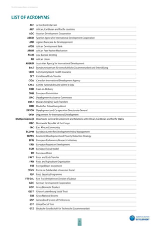 The 2010 European Report on Development 
XI 
LIST OF ACRONYMS 
ACF Action Contre la Faim 
ACP African, Caribbean and Pacifi c countries 
ADC Austrian Development Cooperation 
AECID Spanish Agency for International Development Cooperation 
AFD Agence Française de Développement 
AfDB African Development Bank 
APRM African Peer Review Mechanism 
ASEM Asia-Europe Meeting 
AU African Union 
AUSAID Australian Agency for International Development 
BMZ Bundesministerium für wirtschaftliche Zusammenarbeit und Entwicklung 
CBHI Community Based Health Insurance 
CCT Conditional Cash Transfer 
CIDA Canadian International Development Agency 
CNLS Comité national de Lutte contre le Sida 
COD Cash-on-Delivery 
COM European Commission 
DAC Development Assistance Committee 
DECT Dowa Emergency Cash Transfers 
DED Deutscher Entwicklungsdienst 
DEVCO Development and Co-operation Directorate-General 
DFID Department for International Development 
DG Development Directorate General Development and Relations with African, Caribbean and Pacifi c States 
DRC Democratic Republic of the Congo 
EAC East African Community 
ECDPM European Centre for Development Policy Management 
EDPRS Economic Development and Poverty Reduction Strategy 
EPRI European Parliaments Research Initiatives 
ERD European Report on Development 
ESM European Social Model 
EU European Union 
FACT Food and Cash Transfer 
FAO Food and Agriculture Organization 
FDI Foreign Direct Investment 
FOSIS Fondo de Solidaridad e Inversion Social 
FSP Food Security Programme 
FTI-DoL Fast Track Initiative on Division of Labour 
GDC German Development Cooperation 
GDP Gross Domestic Product 
GLST Ghana-Luxembourg Social Trust 
GNI Gross National Income 
GSP Generalised System of Preferences 
GST Global Social Trust 
GTZ Deutsche Gesellschaft für Technische Zusammenarbeit 
 