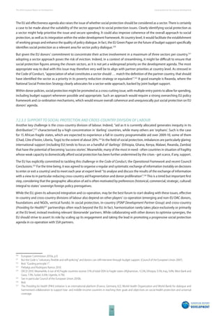 The 2010 European Report on Development 
116 
Social protection for inclusive development 
The EU aid eff ectiveness agenda also raises the issue of whether social protection should be considered as a sector. There is certainly 
a case to be made about the suitability of the sector approach to social protection issues. Clearly identifying social protection as 
a sector might help prioritise the issue and secure spending. It could also improve coherence of the overall approach to social 
protection, as well as its integration within the wider development framework. At country level, it would facilitate the establishment 
of working groups and enhance the quality of policy dialogue. In fact, the EU Green Paper on the future of budget support specifically 
identifi es social protection as a relevant area for sector policy dialogue.520 
But given the EU donors’ commitment to concentrate their active involvement in a maximum of three sectors per country,521 
adopting a sector approach poses the risk of eviction. Indeed, in a context of streamlining, it might be diffi cult to ensure that 
social protection fi gures among the chosen sectors, as it is not yet a widespread priority on the development agenda. The most 
appropriate way to deal with this issue may therefore very well be to align with partner priorities at country level. As stressed in 
the Code of Conduct, “appreciation of what constitutes a sector should … match the defi nition of the partner country, that should 
have identifi ed the sector as a priority in its poverty reduction strategy or equivalent”.522 A good example is Rwanda, where the 
National Social Protection Strategy clearly advocates for a sector-wide approach, backed by joint budget support. 
Within donor policies, social protection might be promoted as a cross-cutting issue, with multiple entry points to allow for spending, 
including budget support whenever possible and appropriate. Such an approach would require a strong overarching EU policy 
framework and co-ordination mechanisms, which would ensure overall coherence and unequivocally put social protection on EU 
donors’ agenda. 
7.2.3.3 SUPPORT TO SOCIAL PROTECTION AND CROSSCOUNTRY DIVISION OF LABOUR 
Another key challenge is the cross-country division of labour. Indeed, “aid as it is currently allocated generates inequity in its 
distribution”,523 characterised by a high concentration in ‘darling’ countries, while many others are ‘orphans’. Such is the case 
for 15 African fragile states, which are expected to experience a fall in country programmable aid over 2009-10, some of them 
(Chad, Côte d’Ivoire, Liberia, Togo) to the extent of about 20%.524 In the fi eld of social protection, imbalances are particularly glaring: 
international support (including EU) tends to focus on a handful of ‘darlings’ (Ethiopia, Ghana, Kenya, Malawi, Rwanda, Zambia) 
that have the potential of becoming ‘success stories’. Meanwhile, many of the most in need - often countries in situation of fragility 
whose weak capacity to domestically aff ord social protection has been further undermined by the crises - get scarce, if any, support. 
The EU has explicitly committed to tackling this challenge in the Code of Conduct, the Operational Framework and recent Council 
Conclusions.525 For the time being, it was agreed to organise a regular and systematic exchange of information (notably on decisions 
to enter or exit a country) and to meet each year at expert level “to analyse and discuss the results of the exchange of information 
with a view to in particular reducing cross-country aid fragmentation and donor proliferation”.526 This is a timid but important fi rst 
step, considering that the geographic allocation of aid is often motivated by preferences (historical, commercial, strategic, cultural) 
integral to states’ sovereign foreign policy prerogatives. 
While the EU, given its advanced integration and co-operation, may be the best forum to start dealing with these issues, eff ective 
in-country and cross-country divisions of labour also depend on other players’ co-operation (emerging and non-EU DAC donors, 
foundations and NGOs, vertical funds). In social protection, in-country (PSNP Development Partner Group) and cross-country 
(Providing for Health)527 partnerships often reach beyond the EU. In fact, harmonisation rarely takes place exclusively or primarily 
at the EU level, instead involving relevant ‘donorwide’ partners. While collaborating with other donors to optimise synergies, the 
EU should strive to assert its role by scaling up its engagement and taking the lead in promoting a progressive social protection 
agenda in co-operation with SSA partners. 
520 European Commission 2010a, p.9. 
521 But the Code is “voluntary, fl exible and self-policing” and donors can still intervene through budget support. (Council of the European Union 2007). 
522 Ibid. “Guiding principle 1”. 
523 Piebalgs and Rodríguez Ramos 2010. 
524 OECD 2010. Meanwhile, 6 out of 43 fragile countries receive 51% of total ODA to fragile states (Afghanistan, 13.5%; Ethiopia, 9.5%; Iraq, 9.4%; West Bank and 
Gaza, 7.3%; Sudan, 6.6%; Uganda, 4.7%). 
525 See in particular Council of the European Union 2010b. 
526 Ibid. 
527 The Providing for Health (P4H) initiative is an international platform (France, Germany, ILO, World Health Organization and World Bank) for dialogue and 
harmonised collaboration to support low- and middle-income countries in reaching their goals and objectives on social health protection and universal 
coverage. 
 