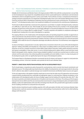 The 2010 European Chapter 7 Report on Development 
7.3 POLICY RECOMMENDATIONS: MOVING TOWARDS A EUROPEAN APPROACH ON SOCIAL 
PROTECTION FOR INCLUSIVE DEVELOPMENT 
Globally, the EU (Commission and Member States) is the largest provider of ODA in the world. But social protection is not yet fully 
on the EU development map, despite the compatibility between the EU’s social model based on redistribution and international 
redistribution aimed at strengthening partner country social models. The EU still does not have a comprehensive framework or 
strategy to promote social protection as an integral part of development policy. Actors such as the European Working Group on Social 
Protection and Decent Work in Development Cooperation have been putting pressure to give social protection “the prominence it 
deserves”528 in EU development policy, which in turn would lend credibility to its commitment to the social dimension of globalisation. 
The EU’s lack of collective leadership is reminiscent of its propensity to ´punch below´ its weight in development policy, mainly due 
to its diffi culty to ´speak with one voice´. More broadly, the role and standing of the EU and its members in the changing global 
landscape and governance of the aid system are increasingly challenged. As stressed by the Refl ection Group on the future of the 
EU 2030, “the EU can no longer aff ord to muddle through”.529 It needs to reposition and (re)defi ne its comparative advantage at 
the global level, including that in the realm of development co-operation. 
The ongoing refl ection on the modernisation of EU development policy and spending programmes provides an opportunity to 
make social protection a key element of the EU’s support to inclusive development. Several EU donors, including the Commission, 
are already supporting country-led social protection initiatives. But there is still much to be done by the EU to overcome persistent 
challenges, and to make the most of its comparative advantages and collective critical mass. First and foremost, more engagement 
is needed. 
As shown in this Report, social protection is not only a right but also an investment critical to the success of the wider development 
approach. Tackling vulnerability and inequality has a direct impact on building resilience and achieving inclusive growth. Social 
protection can thus be a strategic instrument to achieve MDGs targets linked to education, health, gender and poverty outcomes 
and improve sustainability in many other sectors. It can be a forward-looking tool to address African current and future needs 
linked to demographic trends, migration, climate change and global instability. It can also be an essential means to reinforce social 
cohesion and the social contract, thus enhancing political accountability and social stability. In short, it is a key missing piece of 
the development puzzle, which can signifi cantly improve the impact of EU development policies. 
The European Report on Development therefore recommends that the EU enhance and improve its support to social protection 
in developing countries. To this end, it identifi es seven priorities for the EU and its Member States: 
PRIORITY 1: MAKE SOCIAL PROTECTION AN INTEGRAL PART OF EU DEVELOPMENT POLICY 
The EU should adopt a comprehensive policy framework for social protection, tied to concrete time-bound commitments and 
dedicated resources. This indispensable step should enhance the visibility of social protection and create opportunities for discussing 
the EU’s collective value added. It could also leverage much-needed EU (Commission and Member States) resources and support. 
To this end, opportunities in the pipeline should be seized upon to ensure that the wide array of EU approaches and instruments 
is geared towards providing long-term, predictable and appropriate support to social protection. Ongoing consultations on the 
modernisation of EU development policy, the future of budget support and the funding of EU external action after 2013530 off er 
the chance to prioritise and embed social protection in EU policies and instruments in the future. The setting-up of the European 
External Action Service (EEAS) and of the new Commission Directorate General in charge of development policy and implementation 
(DEVCO), as well as the implementation of the Joint Africa-EU Strategy Action Plan 2011-2013, provide further opportunities to translate 
the EU’s budding commitment to social protection into practice. 
Specifi c attention should also be paid to building capacities of EU staff , particularly in the fi eld. Joint Commission-Member States 
training sessions could raise awareness and foster common understandings of social protection within the EU, while facilitating 
dialogue with SSA partners. 
528 European Working Group on Social Protection and Decent Work 2010. 
529 Refl ection Group on the Future of the EU 2030 (2010), p.35. 
530 Public consultations on the EU development policy in support of inclusive growth and sustainable development. Increasing the impact of EU development policy 
and on The future of EU budget support to third countries Green Papers; public consultation on What funding for the EU external action after 2013? Feedback 
received on the Africa-Europe 2020: 1.5 billion people, 80 countries, two continents, one future Communication can also play a role. 
117 
 