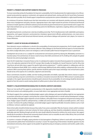 The 2010 European Report on Development 
118 
Social protection for inclusive development 
PRIORITY 2: PROMOTE AND SUPPORT DOMESTIC PROCESSES 
To ensure ownership and lay the foundations for long-term sustainability, the EU should promote the implementation of an African-owned 
social protection agenda at continental, sub-regional and national levels, starting with the AU Social Policy Framework. 
When and where possible, the EU should support comprehensive social protection systems embedded in a rights-based framework. 
As a minimum, EU partners should ensure that their interventions are consistent with domestic priorities and needs, minimising 
donor micro-management and policy intrusion. Appropriate donor roles might include the provision of technical and fi nancial 
assistance to build capacities at all levels (national, provincial and local; governmental and non-governmental) and to support the 
high initial and fi xed start-up costs (such as establishing systems for identifi cation, registration, targeting, delivery and monitoring 
and evaluation). 
Strengthening domestic constituencies is also key to building ownership. The EU should promote multi-stakeholder participatory 
approaches, and support domestic social protection champions (government offi cials, parliamentarians, non-state actors). 
In doing so, it should use both formal and informal channels, and enhance dialogue with potential ‘veto’ players, for instance in 
Finance Ministries. 
PRIORITY 3: ASSIST IN TACKLING AFFORDABILITY 
Since domestic resource mobilisation is critical to the sustainability of social protection programmes, the EU should support SSA 
partners on the path to tax reform and revenue collection. Policy dialogue on the fi nancial and fi scal aspects of social protection 
(tax reform, budget allocations, donor exit strategies) as well as broader public fi nancial management issues is paramount. 
Development aid can also act as a catalyst for social protection and inclusive growth by relaxing the aff ordability constraint in a 
transition phase. First and foremost, EU donors need to honour their ODA commitments (0.7% of GNI by 2015), despite the global 
fi nancial crisis and ensuing budget constraints. 
Given the EU’s leadership in innovative fi nance so far, it is well placed to explore innovative fi nancing options for social protection, 
such as the replication potential of the ILO GST concept. More broadly, the feasibility of a Social Protection Fund for Africa that 
“ring-fences aid and other donor support for specifi c high-priority programmes”531 could be explored, in collaboration with the 
African Development Bank (AfDB). Such a solution could leverage additional funds while enabling a widespread eff ort across the 
continent. When assessing these options, specifi c attention should be paid to their impact and design: new vertical funds or pilots 
should not be at the expense of co-ordination, alignment and ownership. 
Donor commitments should be credible, and their funding predictable and reliable, especially when donors choose to support 
recurrent spending. Long-term commitments as in Zambia or innovative instruments like the EU “MDG contracts” provide positive 
examples in this regard. Special attention should be paid to domestic fi scal sustainability. An exit strategy should be devised and 
agreed on from the outset to avoid creating islands of welfare prone to donor fads and vicissitudes. 
PRIORITY 4: TAILOR INTERVENTION MODALITIES TO SPECIFIC CONTEXTS AND NEEDS 
There is no “one size fi ts all” for support to social protection in SSA. Approaches should be informed by a deep-rooted understanding 
of the local contexts and underlying politics, to assess both what is most appropriate and what is feasible. 
This Report suggests that a package including budget support, policy dialogue and capacity building might be most appropriate 
to promote ownership and support social protection systems fully integrated with an overall national development strategy. 
But the feasibility of budget support depends on local conditions, with public fi nance management and governance being critical 
issues. Budget support should be underpinned by a credible aid contract between mutually accountable partners, with a focus 
on results. To enhance the quality of dialogue, sectorwide budget support might be preferable. Innovative solutions such as ‘Cash 
on Delivery’ contracts could also be explored. 
Donor-driven pilots should be limited, because they rarely, if ever, prove sustainable. Pilots do, however, remain useful to evaluate 
or experiment with options or kick-start schemes for future scaling up, and they should be embedded in domestic processes, 
preferably state-led. Working through and with the state should indeed be favoured to reinforce the social contract. But support 
should also be provided to informal and community-based schemes (such as mutuelles de santé in West Africa), that can be built 
on in the framework of a wider system (as in Rwanda). 
In countries in situation of fragility, paying attention to local perceptions of legitimacy (whom to work with) and extending the 
social protection palette (from humanitarian to security) is crucial. The sequencing of interventions should be agreed on by the 
international community, whose support can be pooled. An agenda focusing on emergency assistance and transfers, public works, 
531 Taylor 2009. 
 