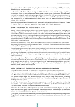 The 2010 European Chapter 7 Report on Development 
input supplies and basic healthcare might be a fi rst priority, before tackling the longer-term challenge of building state capacity 
for implementing social protection schemes. 
Overall, monitoring and evaluation are keys to ensuring accountability and facilitating learning. To enable scaling up or replication, 
assessing impact is crucial, as is identifying best practices and bottlenecks in existing schemes. EU donors should allocate appropriate 
resources to monitoring and evaluation and improve impact evaluation techniques. They could support the use of innovations in 
robust impact assessments, including piloting with baseline and follow-up surveys in areas that benefi t from the pilot and control 
areas. Where feasible, the use of randomisation in testing the eff ectiveness of particular packages, design options or staggered 
scaling up could be considered. 
To improve decision-making and better tailor programme design, the EU should also explore solutions to improve the accuracy 
and timeliness of poverty and vulnerability data, including through support to the UN Global Pulse Initiative. 
PRIORITY 5: SUPPORT KNOWLEDGEBUILDING AND LESSONSHARING 
EU donors should commission and support research into the various impacts and benefi ts of social protection for development, 
to feed the learning process and enable evidence-based investments and decision-making. Further studies are needed to show 
the impact of social protection on growth and vulnerability in the medium-term (notably the ability of the poor to build assets and 
sustainably escape poverty), but also on political stability, social cohesion and the social contract. The scope of research should be 
widened to a broader diversity of experiences (beyond ‘darling’ donor schemes), using a multi-disciplinary approach. Surveys of 
local perceptions and needs would also contribute to appropriate decision-making and design. Results of these initiatives should 
be disseminated among policy-makers. 
Most important, EU donors should support Africa’s capacity to further develop its own analysis and thinking on social protection. 
Funding local research would enhance the legitimacy and relevance of the knowledge produced and allow for easier dissemination 
(in national or local languages, for instance). 
Embedding social protection in the Africa-EU dialogue at all levels (bilateral, regional, continental; political and policy dialogue) is 
essential to facilitate lesson-sharing and to enhance political will on both sides. 
EU Member States should also share lessons of their experiences in social protection by putting together easily accessible information 
(the European Transition Compendium is a good example) and organising study tours, conferences and workshops in response to 
partner country demands. 
Given the increasing relevance of South-South learning, the EU should provide support when southern partners request it, building 
on examples of good practice. An ambitious triangular partnership for learning on social protection could be envisioned, in the 
form of regular exchanges between the relevant stakeholders in the various EU political dialogues and strategic partnerships. 
The EU should also contribute to best practice guidelines based on the implementation of social protection mechanisms in 
developing countries, as agreed by the G-20 in Seoul. 
PRIORITY 6: IMPROVE THE COORDINATION, COMPLEMENTARITY AND COHERENCE OF EU ACTION 
EU support to social protection should fully comply with the aid eff ectiveness agenda and with EU treaty obligations. 
An EU-wide “social protection and development” network of experts (from development ministries and agencies, labour and 
social aff airs ministries, civil society) should be established, bearing in mind that complementarity with OECD-POVNET is essential. 
A fi rst important task for the network would be to map EU assistance to social protection. Such an initiative would not only facilitate 
lesson-sharing and exchanges of best practices, but also usher in better divisions of labour by highlighting gaps and overlaps and 
identifying comparative advantages. 
Key to this eff ort is an agreement on whether to approach social protection as a sector. This Report suggests that mainstreaming 
social protection as a cross-cutting issue might be more appropriate, but the EU position should be further informed by discussions 
in this new EU network, with the OECD-POVNET network and with partner countries. 
Implementing the EU Code of Conduct should provide an opportunity to rationalise programme development and support at 
country level. The EU should take the lead in co-ordinating with the wider donor community, within and beyond the Development 
Assistance Committee of the OECD, and in co-operation with partner countries. 
EU cross-country division of labour should be improved, paying particular attention to tackling the ‘orphans’ (especially in situations 
of fragility). In this respect, given its global presence, the Commission has a key role to play, as do EU donors with ties to forgotten 
countries. 
119 
 