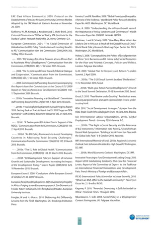 The 2010 European Report on Development 
122 
References 
EAC (East African Community). 2009. Protocol on the 
Establishment of the East African Community Common Market. 
Adopted by the EAC Heads of States in Arusha on November 
20, 2009. 
Eichhorst, W., M. Kendzia, J. Knudsen and D. Wahl-Brink. 2010. 
External Dimension of EU Social Policy. IZA (Institute for the 
Study of Labor) Research Report No. 26. Bonn, Germany: IZA. 
European Commission. 2004. “The Social Dimension of 
Globalisation-the EU’s Policy Contribution on Extending Benefi ts 
to All.” Communication from the Commission, COM(2004) 383, 
18 May 2004. Brussels. 
- - - . 2005. “EU Strategy for Africa: Towards a Euro-African Pact 
to Accelerate Africa’s Development.” Communication from the 
Commission, COM(2005) 489. 12 October 2005. Brussels. 
- - - . 2008. “The EU, Africa and China: Towards Trilateral Dialogue 
and Cooperation.” Communication from the Commission, 
COM(2008) 654, 17 October 2008. Brussels. 
- - - . 2009. Commission staff working document accompanying 
the Report from the Commission to the Council EU 2009 
Report on Policy Coherence for Development. SEC(2009) 1137, 
17 September 2009. Brussels. 
- - - . 2010a. “Innovative Financing at a Global Level.” Commission 
staff working document SEC(2010) 409, 1 April 2010. Brussels. 
- - - . 2010b. “Financing for Development: Annual Progress Report 
2010. Getting Back on Track to Reach the EU 2015 Target on ODA 
Spending?” Staff working document SEC(2010) 420, 21 April 2010. 
Brussels. 
- - - . 2010c. “A Twelve-point EU Action Plan in Support of the 
MDGs.” Communication from the Commission, COM(2010) 159, 
21 April 2010. Brussels. 
- - - . 2010d. “An EU Policy Framework to Assist Developing 
Countries in Addressing Food Security Challenges.” 
Communication from the Commission, COM(2010) 127, 31 March 
2010. Brussels. 
- - - . 2010e. “The EU Role in Global Health.” Communication 
from the Commission, COM(2010) 128, 31 March 2010. Brussels. 
- - - . 2010f. “EU Development Policy in Support of Inclusive 
Growth and Sustainable Development. Increasing the Impact 
of EU Development Policy.” Green Paper COM(2010) 629, 
10 November 2010. Brussels. 
European Council. 2009. “Conclusions of the European Council 
of October 29-30, 2009.” Brussels. 
European Report on Development. 2009. Overcoming Fragility 
in Africa. Forging a new European approach. San Domenico di 
Fiesole: Robert Schuman Centre for Advanced Studies, European 
University Institute. 
Fengler, W and H. Kharas. 2010. Delivering Aid Diff erently. 
Lessons from the Field. Washington, DC: Brookings Institution 
Press. 
Ferreira, F. and M. Ravallion. 2008. “Global Poverty and Inequality: 
A Review of the Evidence.” World Bank Policy Research Working 
Paper No. 4623. Washington, DC: World Bank. 
Fosu, A. 2009. “Understanding the African Growth record: 
the Importance of Policy Syndroms and Governance.” WIDER 
Discussion Paper No. 2009/02. Helsinki: WIDER. 
Friedman, J. and N. Schady. 2009. “How Many More Infants Are 
Likely to Die in Africa as a Result of the Global Financial Crisis?” 
World Bank Policy Research Working Paper Series No. 5023. 
Washington, DC: World Bank. 
Hickey, S. 2008. “Conceptualising the Politics of Social protection 
in Africa.” In A. Barrientos and D. Hulme (eds.) Social Protection 
for the Poor and Poorest: Concepts, Policies and Politics. 
London: Palgrave Macmillan. 
G-20. 2009. “Global Plan for Recovery and Reform.” London 
Summit, 2 April 2009. 
- - - . 2010a. “The G-20 Seoul Summit Leaders’ Declaration.” 
11-12 November 2010, Seoul. 
- - - . 2010b. “Multi-year Action Plan on Development.” Annex II 
to the Seoul Summit Declaration, 11-12 November 2010, Seoul. 
Gruzd, S. 2010. “Peer Review under Scrutiny.” Available at www. 
saiia.org.za/governance-and-aprm-opinion/peer-review-under-scrutiny. 
html. 
IBSA. 2010. “Social Development Strategies.” A paper from the 
India-Brazil-South Africa Dialogue Forum, 15 April 2010, Brasilia. 
ILO (International Labour Organization). 2010a. Global 
Employment Trends - January 2010. Geneva: ILO. 
- - - . 2010b. “The Right to Social Security and the Relevance 
of ILO instruments.” Information note Panel 2, Second African 
Decent Work Symposium, “Building a Social Protection Floor with 
the Global Jobs Pact.” 6-8 October 2010, Yaoundé. 
IMF (International Monetary Fund). 2010a. Regional Economic 
Outlook: Sub-Saharan Africa Back to High Growth? Washington, 
DC: IMF. 
- - - . 2010b. World Economic Outlook. Washington, DC: IMF. 
Innovative Financing to Fund Development Leading Group. 2010. 
Report 2010: Globalizing Solidarity: The Case for Financial 
Levies. Report of the Committee of Experts to the Taskforce 
on International Financial Transactions and Development. 
Paris: French Ministry of Foreign and European Aff airs. 
IPC-IG (International Policy Centre for Inclusive Growth). 2010. 
“What Can IBSA Off er to the Global Community?” Poverty in 
Focus No. 21. Brasilia: IPC-IG. 
Kagame, P. 2010. “Rwanda’s Democracy is Still the Model for 
Africa.” Financial Times, 19 August 2010. 
Mkandawire, T. (ed.) 2004. Social Policy in a Development 
Context. Basingstoke, UK: Palgrave Macmillan. 
 