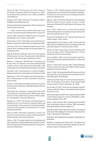The 2010 European Report on Development 
130 
References 
Hobson, M. 2009. “The food price crisis and its impact on 
the Ethiopian Productive Safety Net Programme in 2008.” 
Humanitarian Practice Network, issue 2, March, available at 
www.odihpn.org. 
IDLgroup. 2010. PSNP: Assessment of Graduation Report. 
Available at www.theIDLgroup.com. 
ILO (International Labour Organization). 1989. Introduction to 
Social Security. Geneva: ILO. 
- - - . 2008. “Can low-income countries afford basic social 
security?”, Social security policy briefi ngs; Paper 3. Geneva: ILO. 
Jutting, J. 2009. “Innovations in Health Insurance: Community-based 
Models.” Focus 17 Brief 11. Rome: IFPRI. 
Koohi-Kamali, F. 2010. “Public Works and Social Protection.” 
Background paper for European Report on Development 2010. 
Letourmy, A. 2010. “How to Implement Health Insurance in Sub- 
Saharan Africa?” Background paper for European Report on 
Development 2010. 
Matul, M., M. McCord, C. Phily and J. Harms. 2010. “The Landscape 
of Microinsurance in Africa.” Microinsurance Facility Working 
Paper No. 4. International Labour Organization, Geneva. 
Mensha, J., J. Oppong, K. Bobi-Barimah, G. Frempong, and 
W. Sabi. 2010. “An evaluation of the Ghana National health 
insurance scheme in the context of the health MDGs.” GDN 
working paper No. 40. Global Development Network, New Dehli. 
McConnel, J. 2010. “Social Protection in a Context of Fragility.” 
Background paper for European Report on Development 2010. 
Mkandawire, T. 2010. “On Tax Eff orts and Colonial Heritage in 
Africa.” Working Paper No. 2010:10. Stockholm: Institute for 
Futures Studies. 
Morduch, J. 1999. “Between the Market and State: Can Informal 
Insurance Patch the Safety Net?” World Bank Research Observer 
14 (2): 187-208. 
Nino-Zarazua, M., A. Barrientos, S. Hickey and D. Hulme, 2010. 
“Social protection in Sub-Saharan Africa: Will the green shoots 
blossom?” Brooks World Poverty Institute Working Paper 
No. 116. Manchester: University of Manchester. 
Nyanguru, A. C. 2007. “The Economic and Social Impacts of 
Old Age Pension on the Protection of Basotho Elderly and 
their Households.” Paper presented at the Charlotte Maxeke 
Conference on the Economics of Social Protection, 12-15 June, 
Pilansberg, South Africa. 
Olivier, M. 2009. “Informality, employment contracts and 
extension of social insurance coverage.” Report prepared for 
the International Social Security Association. 
Pelham, L. 2007. “The politics behind the non contributory old 
age social pension in Lesotho, Namibia and South Africa.” Chronic 
Poverty Research Centre Working paper No. 83. Manchester: 
University of Manchester. 
Platteau, J. P. 1991. “Traditional Systems of Social Security and 
Hunger Insurance: Past Achievements and Modern Challenges.” 
In Ahmad et al. (eds.) Social Security in Developing Countries. 
Oxford, UK: Clarendon Press. 
Rajkotia, Y. 2007. The Political Development of the Ghanaian 
National Health Insurance System: Lessons in Health 
Governance. Bethesda, MD: Health Systems 20/20 project, Abt 
Associates. 
Ron, A. 2010. “Health Care as a Social Security Benefit: 
Institutional Approaches to Extending Coverage” International 
Social Security Review 63 (1): 77-94. 
Resource for Development. 2010. “Moving Toward Universal 
Health Coverage - Ghana.” Mimeo. 
Sabates-Wheeler, R. and S. Devereux. 2010. “Cash Transfers and 
High Food Prices: Explaining Outcomes on Ethiopia’s Productive 
Safety Net Programme.” Food Policy 35(4): 274-285. 
Samson, M. 2009. “Good practice review: Extending social 
security coverage in Africa.” Working Paper No. 2. Geneva: 
International Social Security Association. 
Save the Children. 2008. “Cash, Food, Payments and Risk: A 
Review of the Productive Safety Net Programme.” London: Save 
the Children. 
Sharp, K., T. Brown and A. Teshome. 2006. “Targeting Ethiopia’s 
Productive Safety Net Programme (PSNP).” Bristol: Overseas 
Development Institute, IDLgroup. 
Tabor, S. R. 2005. “Community-Based Health Insurance and Social 
Protection Policy.” Social Protection Discussion Paper Series No. 
0503. Washington, DC: World Bank. 
USAID (United States Agency for International Development). 
2009. “An Evaluation of the effects of the national health 
insurance scheme in Ghana.” Washington, DC. USAID. 
Van Ginneken, W. 2010. “Social Security Coverage Extension: 
A Review of Recent Evidence.” International Social Security 
Review 63 (1): 57-76. 
World Food Programme (WFP). 2010. “Impact evaluation of WFP 
school feeding programmes in Kenya (1998-2008): a mixed-methods 
approach.” Rome: WFP. 
Witter, S. and B. Garshong. 2009. “Something old or something 
new? Social health insurance in Ghana.” BMC International 
International Health and Human Rights 9: 20. 
World Bank. 2009. “Project Appraisal Document on a Proposed 
Credit to the FDR of Ethiopia for a Productive Safety Net APL III 
Project.” Washington DC: World Bank. 
World Bank. 2010. Global Monitoring Report. Washington DC: 
World Bank. 
Woolard, I., K. Harttgen and S. Klasen. 2010. “The Evolution and 
Impact of Social Security in South Africa.” Background paper for 
European Report on Development 2010. 
 