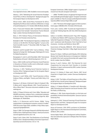 The 2010 European References Report on Development 
REFERENCES CHAPTER 6 
Accra Agenda for Action. 2008. Available at www.oecd.org/dac. 
Adesina, J. 2010. “Rethinking the Social Protection Paradigm: 
Social Policy in Africa’s Development”. Background paper for 
the European Report on Development 2010. 
African Union. 2008. Social Policy Framework for Africa. 
Adopted by the African Union Conference of Ministries in charge 
of Social Development, 27-31 October 2008, Windhoek, Namibia. 
Ali, D., F. Toure and T. Kiewied. 2005. “Cash Relief in a Contested 
Area: Lessons from Somalia”. Humanitarian Practice Network 
Paper. London: Overseas Development Institute. 
Beitz, C. 1979. Political Theory of International Relations. 
Princeton, NJ: Princeton University Press. 
Birdsdall, N. 2008. “The Development Agenda as a Global Social 
Contract; or Are We All in This Boat Together.” Lecture at the 
Dutch Scientifi c Council, 7th December 2008, The Hague, The 
Netherlands. 
Birdsall, N. and W. Savedoff . 2010. “Cash on Delivery - A New 
Approach to Foreign Aid.”, Briefi ng paper. Washington DC: Centre 
for Global Development. 
Bourguignon, F., Levin V., and D, Rosenblatt. 2009. “International 
Redistribution of Income”, World Development, 37(1):1-10. 
Darcy, J. 2004. Confl ict and Social Protection: Social Protection 
in Situations of Violent Confl ict and its Aftermath. London: 
Overseas Development Institute. 
Devereux, S. 2010. “Building Social Protection Systems in 
Southern Africa”. Background paper for the European Report 
on Development 2010. 
Devereux, S. and P. White. 2010. “Social Protection in Africa: 
Evidence, Politics, and Rights.” Poverty and Public Policy 2 (3): 
53-77. 
Devereux, S., M. Davies, A. McCord, R. Slater, N. Freeland, F. Ellis, 
P. White and R. Sabates-Wheeler. 2010. “Social Protection in 
Africa: Where Next?” Discussion document available at www. 
wahenga.net. 
Dufl o, E., P. Dupas, M. Kremer and S. Sinei. 2006a. “Education and 
HIV/AIDS prevention: evidence from a randomized evaluation 
in Western Kenya.” Policy Research Working Paper No. 4024. 
Washington, DC: World Bank. 
Duflo, E., R. Glennerster and M. Kremer. 2006b. “Using 
randomization in development economics research: A toolkit.” 
CEPR Discussion Paper 6059, available at http://ideas.repec. 
org/p/cpr/ceprdp/6059.html. 
Dupas, P. 2009. “Do Teenagers Respond to HIV Risk Information? 
Evidence from a Field Experiment in Kenya.” American Economic 
Journal: Applied Economics.3(1): 1-36. 
Dupas, P. and J. Cohen. 2010. “Free Distribution or Cost-Sharing? 
Evidence from a Randomized Malaria Prevention Experiment.” 
Quarterly Journal of Economics 125 (1): 1-45. 
131 
European Commission. 2008a. Budget support. A question of 
mutual trust. Brussels: European Commission. 
- - - . 2008b. “The MDG Contract. An approach for longer term and 
more predicable general budget support.” European Commission 
paper available at: http://ec.europa.eu/development/icenter/ 
repository/MDG-Contract-Paper-0608_en.pdf 
- - - . 2010. “The future of EU budget support to third countries”, 
Green paper, COM(586) 2010, 19 October 2010, Brussels. 
Frot E, and J. Santiso. 2009. “Crushed aid: fragmentation in 
sectoral aid”. Working Paper No. 284. Paris: OECD Development 
Centre. 
Gebru, F., U. Gentilini, S. Wickrema and A. Yirga. 2010. “Engaging 
in a Multi-actor Platform: WFP’s Experience with the Productive 
Safety Net Programme in Ethiopia.” In S. W. Omamo, U. Gentilini 
and S. Sandstrom (eds) Revolution: From Food Aid to Food 
Assistantce - Activities and Platforms. Rome: WFP. 
Government of Rwanda, MINALOC. 2010. National Social 
Protection Strategy. Final Draft, 12 May. Kigali: Government of 
Rwanda. 
Harvey, P., K. Haver, J. Hoff mann and B. Murphy. 2010. Delivering 
Money: Cash Transfer Mechanisms in Emergencies. Published 
on behalf of the Cash Learning Partnership with support from 
the EU. London: Save the Children. 
Harvey, P. and R. Holmes. 2007. The Potential for Joint 
Programmes for Long-term Cash Transfers in Unstable 
Situations. A report commissioned by DFID. London: Overseas 
Development Institute. 
Harvey, P., R. Holmes, R. Slater and E. Martin. 2007. Social 
Protection in Fragile States. London: Overseas Development 
Institute. 
Hickey, S. 2010. “The Politics of Social Protection in Africa: What 
do We Get from a Social Contract Approach?” Background paper 
for European Report on Development 2010. 
Hickey, S., R. Sabates-Wheeler, G. Guenther and I. Macauslan. 
2008. Promoting Social Protection and Social Transfers: DFID 
the Politics of Infl uencing. 
Hoff mann, S. 1981. Duties beyond borders: on the limits and 
possibilities of ethical international politics. Syracuse: Syracuse 
University Press. 
Holmqvist, G. 2010. “External Financing of Social Protection: 
Opportunities and Risks.” Background paper for European 
Report on Development 2010. 
House of Commons. 2010. DFID’s assistance to Zimbabwe. 
Eighth Report to the International Development Committee, 
26 March, 2010, London. 
Human Rights Watch. 2010. Development without freedom. 
How aid underwrites repression in Ethiopia. New York: Human 
Rights Watch. 
 