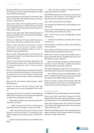 The 2010 European Report on Development 
132 
References 
IDLgroup. Building Consensus for Social Protection: Insights 
from Ethiopia’s Productive Safety Nets Programme (PSNP). 
Report for DFID by the IDLgroup. 
International Policy Centre for Inclusive Growth (IPC-IG). 2010. 
“What Can IBSA Off er to the Global Community?” Poverty in 
Focus No. 21. Brasilia: IPC-IGG. 
Karlan, D. and J. Zinman. 2010. “Expanding Credit Access: Using 
Randomized Supply Decisions to Estimate the Impacts.” Working 
paper available at http://karlan.yale.edu/p/expandingaccess_ 
manila_may10_v4.pdf 
Kremer, M. and E. Miguel. 2004. “Worms: Identifying Impacts on 
Education and Health in the Presence of Treatment Externalities.” 
Econometrica 72 (1): 159-217. 
Kremer, M., E. Miguel and R. Thornton. 2009. “Incentives to 
Learn.” Review of Economics and Statistics 91(3): 437-456. 
Majid, N. 2006. “Alternative interventions in insecure 
environments: the case of cash in Southern Somalia.” 
Humanitarian Exchange Magazine, March, Issue No. 37. 
Available at http://www.odihpn.org/. 
Marcus, R. 2007. “Tackling Obstacles to Social Protection for 
Chronically Poor People.” Chronic Poverty Research Centre Policy 
Brief No. 3, Manchester. 
Mausse, M. and N. Cunha. Forthcoming. Mozambique and 
the Social Protection Floor. In Vol. 17 of the UNDP Special Unit 
for South-South Cooperation series on “Sharing Innovative 
Experiences.” 
McCord, A. 2010. “Diff ering Government and Donor Perspectives 
on Cash Transfer Based Social Protection in Sub-Saharan Africa: 
the Implications for EU Social Protection Programming”. 
Background paper for the European Report on Development 
2010. 
Mitrany, D. 1975. The functional theory of politics. London: 
Martin Robertson. 
Naudet, J-D., Severino J-M and O, Charnoz. 2007. “Aide 
internationale: vers une justice sociale globale?” Esprit, 334:101- 
111. 
Organisation for Economic Co-operation and Development 
(OECD). 2007. Principles for Good International Engagement 
in Fragile States and Situations. Paris: OECD. 
- - - . 2008a. Better Aid. 2008 Survey on Monitoring of the Paris 
Declaration. Paris: OECD. 
- - - . 2008b. Emerging Good Practice in Managing for 
Development Results, SourceBook, 3rd edition. Paris: OECD. 
- - - . 2009. “Policy Guidance Note: Social Protection, Poverty 
Reduction and Pro-Poor Growth.” In Promoting Pro-Poor 
Growth. Employment and Social Protection, ed. OECD. Paris: 
OECD. 
- - - . 2010a. Ensuring Fragile States Are not Left Behind. Paris: 
OECD. 
- - - . 2010b. The State’s Legitimacy in Fragile Situations. 
Unpacking Complexity. Paris: OECD. 
OECD-POVNET (Organisation for Economic Co-operation and 
Development - DAC Network on Poverty Reduction). 2010. 
Measuring ODA for social protection. Paris: OECD. 
Ortiz, I. 2007. Social Policy. New York: UNDESA. 
Paris Declaration on Aid Eff ectiveness. 2005. Available at: www. 
oecd.org/dac 
Penrose, P. 2010. “Guidance Note for European Commission Staff 
on Fiscal Policy and Social Protection”, mimeo. 
Rawls, J. 1971. A Theory of Justice. Cambridge, Mass: Harvard 
University Press. 
------. 1999. The Law of Peoples. Cambridge, Mass: Harvard 
University Press. 
Rome Declaration on Aid Harmonization. 2003. Available at 
www.oecd.org/dac 
Taylor, V. 2009. Social Protection in Africa: An Overview of the 
Challenges. Report prepared for the Africa Union. 
UNICEF. 2010a. “Infusions of Cash Tackle Immediate Needs in 
Niger’s Drought-Aff ected Areas.” Available at http://www.unicef. 
org/infobycountry/niger_56364.html 
- - - . 2010b. “Cash Vouchers Give Options to Families Displaced 
by Violence in Eastern DR Congo.” Available at http://www. 
unicef.org/infobycountry/drcongo_56433.html 
WPF. 2008. Development project Côte d’Ivoire Support to 
Sustainable School Feeding. Rome: World Food Programme. 
- - - . 2010. “WFP Reduces Rations for 460,000 Children in Côte 
D’Ivoire.” Available at http://www.wfp.org/news/news-release/ 
wfp-reduces-rations-460000-children-cote-divoire 
Woods, B., D. Kabell, F. Sagasti and N. Muwanga. 2008. DAC 
Synthesis Report on the First Phase of the Evaluation of the 
Implementation of the Paris Declaration. Paris: OECD. 
REFERENCES CHAPTER 7 
Accra Agenda for Action. 2008. Available on www.oecd.org/dac. 
African Union. 2008. Social Policy Framework for Africa. 
Adopted by the African Union Conference of Ministries in charge 
of Social Development, 27-31 October 2008, Windhoek, Namibia. 
African Union -European Union. 2010. Joint Africa EU Strategy 
Action Plan 2011-2013. Adopted during the 3rd Africa-EU Summit, 
Tripoli, 30 November 2010. 
ASEM (Asia-Europe Meeting). 2010. “Greater well-being and more 
dignity for all citizens.” Chair’s Statement of the 8th Asia-Europe 
Meeting, 4-5 October 2010, Brussels. 
 