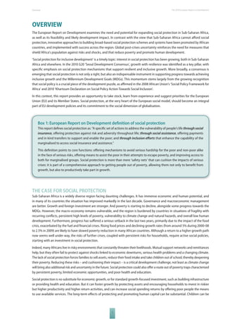 The 2010 European Overview Report on Development 
OVERVIEW 
The European Report on Development examines the need and potential for expanding social protection in Sub-Saharan Africa, 
as well as its feasibility and likely development impact. In contrast with the view that Sub-Saharan Africa cannot aff ord social 
protection, innovative approaches to building broad-based social protection schemes and systems have been promoted by African 
countries, and implemented with success across the region. Global post-crises uncertainty reinforces the need for measures that 
shield Africa’s population against risks and shocks, and that reduce poverty and promote human development. 
‘Social protection for inclusive development’ is a timely topic: interest in social protection has been growing, both in Sub-Saharan 
Africa and elsewhere. In the 2010 G20 ‘Seoul Development Consensus’, growth with resilience was identifi ed as a key pillar, with 
specifi c emphasis on social protection mechanisms that support resilient and inclusive growth. More broadly, a consensus is 
emerging that social protection is not only a right, but also an indispensable instrument in supporting progress towards achieving 
inclusive growth and the Millennium Development Goals (MDGs). This momentum stems largely from the growing recognition 
that social policy is a crucial piece of the development puzzle, as affi rmed in the 2008 African Union’s ‘Social Policy Framework for 
Africa’ and 2010 ‘Khartoum Declaration on Social Policy Action Towards Social Inclusion’. 
In this context, this report provides an opportunity to take stock, learn from experience and suggest priorities for the European 
Union (EU) and its Member States. Social protection, at the very heart of the European social model, should become an integral 
part of EU development policies and its commitment to the social dimension of globalisation. 
Box 1: European Report on Development defi nition of social protection 
This report defi nes social protection as: “A specifi c set of actions to address the vulnerability of people’s life through social 
insurance, off ering protection against risk and adversity throughout life; through social assistance, off ering payments 
and in kind transfers to support and enable the poor; and through inclusion eff orts that enhance the capability of the 
marginalised to access social insurance and assistance.” 
This defi nition points to core functions: off ering mechanisms to avoid serious hardship for the poor and non-poor alike 
in the face of serious risks, off ering means to assist the poor in their attempts to escape poverty, and improving access to 
both for marginalised groups. Social protection is more than mere ‘safety nets’ that can cushion the impacts of serious 
crises: it is part of a comprehensive approach to getting people out of poverty, allowing them not only to benefi t from 
growth, but also to productively take part in growth. 
THE CASE FOR SOCIAL PROTECTION 
Sub-Saharan Africa is a widely diverse region facing daunting challenges. It has immense economic and human potential, and 
in many of its countries the situation has improved markedly in the last decade. Governance and macroeconomic management 
are better. Growth and foreign investment are stronger. And poverty is starting to decline, alongside some progress towards the 
MDGs. However, the macro-economy remains vulnerable, and the region is burdened by countries in situations of fragility with 
recurring confl icts, persistent high levels of poverty, vulnerability to climate change and natural hazards, and overall low human 
development. Furthermore, progress has suff ered a serious setback in the last two years, primarily due to the impact of the food 
crisis, exacerbated by the fuel and fi nancial crises. Rising food prices and declining growth rates (from around 5% during 2000-08 
to 2.5% in 2009) are likely to have slowed poverty reduction in many African countries. Although a return to a higher growth path 
now seems well under way, the risks of further crises, coupled with persistent risks for households, require active social policies, 
starting with an investment in social protection. 
Indeed, many Africans live in risky environments that constantly threaten their livelihoods. Mutual support networks and remittances 
help, but they often fail to protect against shocks linked to economic downturns, serious health problems and a changing climate. 
The lack of social protection forces families to sell assets, reduce their food intake and take children out of school, thereby deepening 
their poverty. Reducing these risks – and cushioning their impact – is a critical development challenge, not least as climate change 
will bring also additional risk and uncertainty in the future. Social protection could also off er a route out of poverty traps characterised 
by persistent poverty, limited economic opportunities, and poor health and education. 
Social protection is no substitute for economic growth, or for standard growth-focused investment, such as building infrastructure 
or providing health and education. But it can foster growth by protecting assets and encouraging households to invest in riskier 
but higher productivity and higher return activities, and can increase social spending returns by off ering poor people the means 
to use available services. The long-term eff ects of protecting and promoting human capital can be substantial. Children can be 
1 
 