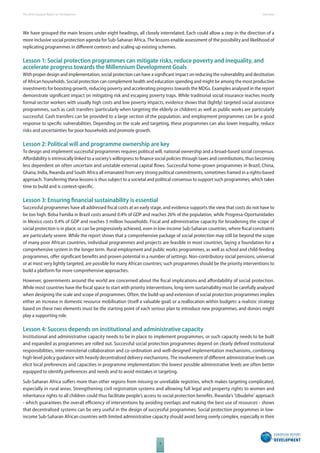 The 2010 European Report on Development 
4 
Overview 
We have grouped the main lessons under eight headings, all closely interrelated. Each could allow a step in the direction of a 
more inclusive social protection agenda for Sub-Saharan Africa. The lessons enable assessment of the possibility and likelihood of 
replicating programmes in diff erent contexts and scaling up existing schemes. 
Lesson 1: Social protection programmes can mitigate risks, reduce poverty and inequality, and 
accelerate progress towards the Millennium Development Goals 
With proper design and implementation, social protection can have a signifi cant impact on reducing the vulnerability and destitution 
of African households. Social protection can complement health and education spending and might be among the most productive 
investments for boosting growth, reducing poverty and accelerating progress towards the MDGs. Examples analysed in the report 
demonstrate signifi cant impact on mitigating risk and escaping poverty traps. While traditional social insurance reaches mostly 
formal sector workers with usually high costs and low poverty impacts, evidence shows that (lightly) targeted social assistance 
programmes, such as cash transfers (particularly when targeting the elderly or children) as well as public works are particularly 
successful. Cash transfers can be provided to a large section of the population, and employment programmes can be a good 
response to specifi c vulnerabilities. Depending on the scale and targeting, these programmes can also lower inequality, reduce 
risks and uncertainties for poor households and promote growth. 
Lesson 2: Political will and programme ownership are key 
To design and implement successful programmes requires political will, national ownership and a broad-based social consensus. 
Aff ordability is intrinsically linked to a society’s willingness to fi nance social policies through taxes and contributions, thus becoming 
less dependent on often uncertain and unstable external capital fl ows. Successful home-grown programmes in Brazil, China, 
Ghana, India, Rwanda and South Africa all emanated from very strong political commitments, sometimes framed in a rights-based 
approach. Transferring these lessons is thus subject to a societal and political consensus to support such programmes, which takes 
time to build and is context-specifi c. 
Lesson 3: Ensuring fi nancial sustainability is essential 
Successful programmes have all addressed fi scal costs at an early stage, and evidence supports the view that costs do not have to 
be too high. Bolsa Familia in Brazil costs around 0.4% of GDP and reaches 26% of the population, while Progresa-Oportunidades 
in Mexico costs 0.4% of GDP and reaches 5 million households. Fiscal and administrative capacity for broadening the scope of 
social protection is in place, or can be progressively achieved, even in low-income Sub-Saharan countries, where fi scal constraints 
are particularly severe. While the report shows that a comprehensive package of social protection may still be beyond the scope 
of many poor African countries, individual programmes and projects are feasible in most countries, laying a foundation for a 
comprehensive system in the longer term. Rural employment and public works programmes, as well as school and child-feeding 
programmes, off er signifi cant benefi ts and proven potential in a number of settings. Non-contributory social pensions, universal 
or at most very lightly targeted, are possible for many African countries; such programmes should be the priority interventions to 
build a platform for more comprehensive approaches. 
However, governments around the world are concerned about the fi scal implications and aff ordability of social protection. 
While most countries have the fi scal space to start with priority interventions, long-term sustainability must be carefully analysed 
when designing the scale and scope of programmes. Often, the build-up and extension of social protection programmes implies 
either an increase in domestic resource mobilisation (itself a valuable goal) or a reallocation within budgets: a realistic strategy 
based on these two elements must be the starting point of each serious plan to introduce new programmes, and donors might 
play a supporting role. 
Lesson 4: Success depends on institutional and administrative capacity 
Institutional and administrative capacity needs to be in place to implement programmes, or such capacity needs to be built 
and expanded as programmes are rolled out. Successful social protection programmes depend on clearly defi ned institutional 
responsibilities, inter-ministerial collaboration and co-ordination and well-designed implementation mechanisms, combining 
high-level policy guidance with heavily decentralised delivery mechanisms. The involvement of diff erent administrative levels can 
elicit local preferences and capacities in programme implementation: the lowest possible administrative levels are often better 
equipped to identify preferences and needs and to avoid mistakes in targeting. 
Sub-Saharan Africa suff ers more than other regions from missing or unreliable registries, which makes targeting complicated, 
especially in rural areas. Strengthening civil registration systems and allowing full legal and property rights to women and 
inheritance rights to all children could thus facilitate people’s access to social protection benefi ts. Rwanda’s ‘Ubudehe’ approach 
- which guarantees the overall effi ciency of interventions by avoiding overlaps and making the best use of resources - shows 
that decentralised systems can be very useful in the design of successful programmes. Social protection programmes in low-income 
Sub-Saharan African countries with limited administrative capacity should avoid being overly complex, especially in their 
 
