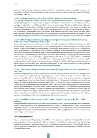 The 2010 European Overview Report on Development 
targeting mechanisms, and have to be easy to implement, to limit the worst inclusion errors and misuse. Basic transparency and 
accountability, at all levels of society, should be strengthened, thereby reducing corruption. Proper dissemination of information 
could play a key role in this. 
Lesson 5: Piloting, monitoring and evaluation build support and fi ne-tune design 
Given diff ering country-specifi c conditions and needs, and the requirement to demonstrate impact to sustain political support, 
it is critical that programmes are implemented in a transparent way, with careful monitoring of all aspects of implementation. Pilots 
and staggered roll-outs that are carefully evaluated using advanced impact techniques allow for learning, fi ne-tuning, and building 
political support. The success of some of the Latin American experiences in conditional cash transfer programmes has depended 
critically on robust evaluations and proven impact. There is less available evidence on impact in many of the new Sub-Saharan 
African programmes, and evidence is tenuous even for some of the programmes discussed in more detail in this report. Robust 
impact evaluations as well as careful assessment of pilots and experiments should therefore be a priority, as these are critical to 
understanding strengths and weaknesses and to building political support. Donor support for such evaluations could be helpful. 
Lesson 6: Minimising disincentives, building on existing informal systems and complementing 
market-based micro-fi nance schemes is crucial 
Social protection programmes can create disincentive eff ects, such as adverse work incentives. But incentive issues in most of the 
recent innovative social protection programmes are less serious than presumed. For example, most non-contributory old age 
pensions, including South Africa’s pension programmes, or Ethiopia’s public works programmes, suff er from very few disincentive 
eff ects. Social protection can also crowd out existing contributory or informal social protection schemes, but the evidence here 
is much less conclusive and requires further work. Crowding out between new programmes and existing (informal or formal) 
schemes requires constant monitoring and, if needs be, adjustments. While building on existing programmes for formal sector 
workers is unlikely to be a solution, the evidence suggests that it is possible to build on existing informal schemes, as with health 
insurance in Ghana, to limit perverse incentives. Microfi nance initiatives, especially those linked to micro-insurance, also off er 
complementary services for social protection and can be used as platforms to build contributory social protection systems. 
But micro-fi nance and other market-based solutions are unlikely to reach the poorest, and are insuffi cient for many serious risks, 
which require well-designed and broad-based social protection programmes. 
Lesson 7: Maximising synergies between social protection programmes and other investments is 
important 
Expanded social protection can support complementary investments in health, education, agriculture and other productive 
sectors. It is a quick and fl exible way to improve poverty outcomes, pertinent in times of crises or when reforms in other social 
sectors are materialising only very slowly. It can off er the fi nancial means necessary to use health and education services, and to 
invest in agriculture or other productive activities. It can off er protection so that households can take the risks involved in new 
activities or migrate to take advantage of economic opportunities. It can also protect human capital investments by securing 
children’s nutrition and educational opportunities during crises. It off ers a direct means of including the poor and marginalised 
groups in development eff orts, contributing to social cohesion and trust. It can thus be a critical element in overall development 
policy, leveraging its many synergies. That is why social protection should be seen not as a narrow social sector concern but as part 
of an overall development strategy that explicitly capitalises on these complementarities. For instance, Progresa-Oportunidades 
in Mexico marks the importance of the transition towards an integrated approach, ensuring the simultaneous provision of a basic 
package of health, education and nutrition, taking advantage of their complementarities. 
Lesson 8: Social protection promotes gender equality, empowers women and reduces social 
exclusion 
The evidence shows that well-designed social protection programmes can address concerns about gender and social exclusion. 
They can contribute to reducing social and ethnic disparities, and can cater for the specifi c needs of women. Gender-sensitive 
programmes can produce positive multiplier eff ects in terms of health, education for girls, maternal prenatal screening, and can 
enhance positive externalities to families by transferring cash to women, while ensuring that women’s burdens are not increased 
and stereotypes are not reinforced. 
FROM LESSONS TO PRIORITIES 
These are general lessons, and the report recognises that Africa is very heterogeneous and that country characteristics call for tailor-made 
approaches. In countries in situations of fragility, for instance, the preconditions for success may not hold. With extremely 
weak administrative capacity or very poor governance, it is more diffi cult to design and implement successful social protection 
schemes. Social protection instruments have to be adapted to specifi c vulnerabilities and needs, such as (re)inserting youths and 
ex-combatants into society. 
5 
 