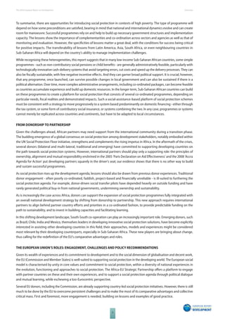 The 2010 European Report on Development 
6 
Overview 
To summarise, there are opportunities for introducing social protection in contexts of high poverty. The type of programme will 
depend on how some preconditions are satisfi ed, bearing in mind that national and international dynamics evolve and can create 
room for manoeuvre. Successful programmes rely on and help to build up necessary government structures and implementation 
capacity. The lessons show the importance of complementarities and co-ordination across sectors and agencies as well as that of 
monitoring and evaluation. However, the specifi cities of lessons matter a great deal, with the conditions for success being critical 
for positive impacts. The transferability of lessons from Latin America, Asia, South Africa, or even neighbouring countries in 
Sub-Saharan Africa will depend on the country’s ability to manage implementation challenges. 
While recognising these heterogeneities, this report suggests that in many low-income Sub-Saharan African countries, some simple 
programmes - such as non-contributory social pensions or child benefi ts - are generally administratively feasible, particularly with 
technologically-innovative cash-delivery systems that avoid targeting errors, cut costs and speed up the delivery processes. They can 
also be fi scally sustainable, with few negative incentive eff ects. And they can garner broad political support. It is crucial, however, 
that any programme, once launched, can survive possible changes in local government and can also be sustained if there is a 
political alternation. Over time, more complex administrative arrangements, including co-ordinated packages, can become feasible 
as countries accumulate experience and build up domestic resources. In the longer term, Sub-Saharan African countries can build 
on these programmes to create a platform for social protection that consists of several co-ordinated programmes, depending on 
particular needs, fi scal realities and demonstrated impacts. Such a social-assistance-based platform of social protection schemes 
must be consistent with a strategy to move progressively to a system based predominantly on domestic fi nancing - either through 
the tax system, or some form of contributory social insurance, or systems combining the two. In any case, programmes or systems 
cannot merely be replicated across countries and continents, but have to be adapted to local circumstances. 
FROM DONORSHIP TO PARTNERSHIP 
Given the challenges ahead, African partners may need support from the international community during a transition phase. 
The budding emergence of a global consensus on social protection among development stakeholders, notably embodied within 
the UN Social Protection Floor initiative, strengthens and complements the rising impetus in Africa. In the aftermath of the crises, 
several donors (bilateral and multi-lateral, traditional and emerging) have committed to supporting developing countries on 
the path towards social protection systems. However, international partners should play only a supporting role: the principles of 
ownership, alignment and mutual responsibility enshrined in the 2005 ‘Paris Declaration on Aid Eff ectiveness’ and the 2008 ‘Accra 
Agenda for Action’ put developing partners squarely in the driver’s seat; our evidence shows that there is no other way to build 
and sustain successful programmes. 
As social protection rises up the development agenda, lessons should also be drawn from previous donor experiences. Traditional 
donor engagement - often poorly co-ordinated, faddish, project-based and fi nancially unreliable - is ill-suited to furthering the 
social protection agenda. For example, donor-driven social transfer pilots have depended heavily on outside funding and have 
rarely generated political buy-in from national governments, undermining ownership and sustainability. 
As is increasingly the case across Africa, donors can support the expansion of social protection programmes fully integrated with 
an overall national development strategy by shifting from donorship to partnership. This new approach requires international 
partners to align behind partner country eff orts and priorities in a co-ordinated fashion, to provide predictable funding on the 
path to sustainability, and to invest in building capacities and facilitating learning. 
In this shifting development landscape, South-South co-operation can play an increasingly important role. Emerging donors, such 
as Brazil, Chile, India and Mexico, themselves leaders in developing innovative social protection solutions, have become explicitly 
interested in assisting other developing countries in this fi eld; their approaches, models and experiences might be considered 
most relevant by their developing counterparts, especially in Sub-Saharan Africa. These new players are bringing about change, 
thus calling for the redefi nition of the EU’s comparative advantages and roles. 
THE EUROPEAN UNION’S ROLES: ENGAGEMENT, CHALLENGES AND POLICY RECOMMENDATIONS 
Given its wealth of experiences and its commitment to development and to the social dimension of globalisation and decent work, 
the EU (Commission and Member States) is well-suited to supporting social protection in the developing world. The European social 
model is characterised by unity in core values and commitment to social protection, within a diversity of national experiences in 
the evolution, functioning and approaches to social protection. The Africa-EU Strategic Partnership off ers a platform to engage 
with partner countries on these and their own experiences, and to support a social protection agenda through political dialogue 
and mutual learning, while eschewing a too-Eurocentric perspective. 
Several EU donors, including the Commission, are already supporting country-led social protection initiatives. However, there is still 
much to be done by the EU to overcome persistent challenges and to make the most of its comparative advantages and collective 
critical mass. First and foremost, more engagement is needed, building on lessons and examples of good practice. 
 