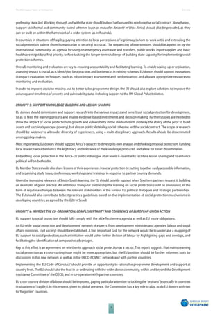 The 2010 European Report on Development 
8 
Overview 
preferably state-led. Working through and with the state should indeed be favoured to reinforce the social contract. Nonetheless, 
support to informal and community-based schemes (such as mutuelles de santé in West Africa) should also be provided, as they 
can be built on within the framework of a wider system (as in Rwanda). 
In countries in situations of fragility, paying attention to local perceptions of legitimacy (whom to work with) and extending the 
social protection palette (from humanitarian to security) is crucial. The sequencing of interventions should be agreed on by the 
international community: an agenda focusing on emergency assistance and transfers, public works, input supplies and basic 
healthcare might be a fi rst priority, before tackling the longer-term challenge of building state capacity for implementing social 
protection schemes. 
Overall, monitoring and evaluation are key to ensuring accountability and facilitating learning. To enable scaling up or replication, 
assessing impact is crucial, as is identifying best practices and bottlenecks in existing schemes. EU donors should support innovations 
in impact-evaluation techniques (such as robust impact assessment and randomisation) and allocate appropriate resources to 
monitoring and evaluation. 
In order to improve decision-making and to better tailor programme design, the EU should also explore solutions to improve the 
accuracy and timeliness of poverty and vulnerability data, including support to the UN Global Pulse Initiative. 
PRIORITY 5: SUPPORT KNOWLEDGEBUILDING AND LESSONSHARING 
EU donors should commission and support research into the various impacts and benefi ts of social protection for development, 
so as to feed the learning process and enable evidence-based investments and decision-making. Further studies are needed to 
show the impact of social protection on growth and vulnerability in the medium-term (notably the ability of the poor to build 
assets and sustainably escape poverty), but also on political stability, social cohesion and the social contract. The scope of research 
should be widened to a broader diversity of experiences, using a multi-disciplinary approach. Results should be disseminated 
among policy-makers. 
Most importantly, EU donors should support Africa’s capacity to develop its own analysis and thinking on social protection. Funding 
local research would enhance the legitimacy and relevance of the knowledge produced, and allow for easier dissemination. 
Embedding social protection in the Africa-EU political dialogue at all levels is essential to facilitate lesson sharing and to enhance 
political will on both sides. 
EU Member States should also share lessons of their experiences in social protection by putting together easily accessible information, 
and organising study tours, conferences, workshops and trainings in response to partner country demands. 
Given the increasing relevance of South-South learning, the EU should provide support when Southern partners request it, building 
on examples of good practice. An ambitious triangular partnership for learning on social protection could be envisioned, in the 
form of regular exchanges between the relevant stakeholders in the various EU political dialogues and strategic partnerships. 
The EU should also contribute to best practices guidelines based on the implementation of social protection mechanisms in 
developing countries, as agreed by the G20 in Seoul. 
PRIORITY 6: IMPROVE THE COORDINATION, COMPLEMENTARITY AND COHERENCE OF EUROPEAN UNION ACTION 
EU support to social protection should fully comply with the aid eff ectiveness agenda as well as EU treaty obligations. 
An EU-wide ‘social protection and development’ network of experts (from development ministries and agencies, labour and social 
aff airs ministries, civil society) should be established. A fi rst important task for the network would be to undertake a mapping of 
EU support to social protection; such an initiative would usher better division of labour by highlighting gaps and overlaps, and 
facilitating the identifi cation of comparative advantages. 
Key to this eff ort is an agreement on whether to approach social protection as a sector. This report suggests that mainstreaming 
social protection as a cross-cutting issue might be more appropriate, but the EU position should be further informed both by 
discussions in this new network as well as in the OECD-POVNET network and with partner countries. 
Implementing the ‘EU Code of Conduct’ should provide an opportunity to rationalise programme development and support at 
country level. The EU should take the lead in co-ordinating with the wider donor community, within and beyond the Development 
Assistance Committee of the OECD, and in co-operation with partner countries. 
EU cross-country division of labour should be improved, paying particular attention to tackling the ‘orphans’ (especially in countries 
in situations of fragility). In this respect, given its global presence, the Commission has a key role to play, as do EU donors with ties 
to ‘forgotten’ countries. 
 