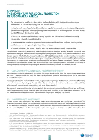 The 2010 European Report on Development 
CHAPTER 1 
THE MOMENTUM FOR SOCIAL PROTECTION 
IN SUBSAHARAN AFRICA 
The momentum for social protection in Africa has been building, with signifi cant commitment and 
achievements at Pan-African, sub-regional and national levels. 
In the aftermath of the food, fuel and fi nancial crises, a global consensus is emerging that social protection 
is a crucial missing piece of the development puzzle, indispensable for achieving resilient pro-poor growth 
and the Millennium Development Goals. 
Indeed, social protection can contribute directly to growth and complement other investments by 
increasing the returns from social spending. 
It can also spread the benefi ts of growth to those most vulnerable and most excluded, thus improving 
social cohesion and strengthening the state-citizen contract. 
By off ering such direct and indirect benefi ts, it has the potential to turn vicious circles virtuous. 
Social protection is not a luxury: it is necessary and feasible for Sub-Saharan Africa (SSA). A variety of schemes have already been 
implemented in the region, and the successes in improving development prospects show that social protection is within reach. With 
the rapid sequence of the food, fuel and fi nancial crises between 2007 and 2009, social protection is needed more than ever to cushion 
shocks and tackle Africa’s persistent challenges of poverty and vulnerability. As schemes have been extended during the recent crises, 
the momentum for more systematic social protection is building within Sub-Saharan Africa and internationally. The time is ripe for a 
European Report on Development to make a case for social protection in Africa, building on evidence to emphasise the crucial role of 
home-grown eff orts and the potential supporting role of international partners, particularly the European Union (EU).1 
1.1 SUBSAHARAN AFRICA: NO LONGER A “DOOMED SUBCONTINENT” 
Sub-Saharan Africa has often been regarded as a doomed subcontinent where “the only things that seemed to thrive were poverty 
and confl ict”.2 During its lost decades (1980s and 1990s), SSA lagged behind while other developing countries took off , particularly 
in Asia and Latin America. 
However, the situation has taken a turn for the better, roughly since the beginning of the Millennium. A number of SSA countries 
have defi ed stereotypes by making signifi cant (if still insuffi cient) strides towards the Millennium Development Goals (MDGs), 
achieving steady economic growth and providing a wide range of success stories.3 
SSA however is not a monolithic entity, but rather a widely diverse region, where countries follow diff erent - and rarely linear - 
paths.4 Undeniably, some countries have fared worse than others, failing to progress or even backtracking. This bleak picture of 
SSA as a whole systematically overshadowed the fundamental changes by the “emerging” SSA countries.5 
1.1.1 TANGIBLE PROGRESS IN GOVERNANCE 
First and foremost, many SSA countries have achieved marked progress in governance, which has become a centrepiece of the 
continental development agenda. African commitment to improving governance is perhaps best embodied by the establishment 
in 2002 of the African Peer Review Mechanism (APRM), in the framework of the New Partnership for Africa’s Development (NEPAD).6 
As of the end of 2009, 30 of the 53 African Union (AU)7 states had voluntarily signed on to this innovative Africa-driven eff ort, which 
2 Johnson-Sirleaf, E. “Introduction” in Radelet 2010. 
3 World Bank Chief Economist for Africa S. Devarajan and his colleagues came up with a list of 42 success stories, 20 of which are detailed in case studies. 
12 
https://blogs.worldbank.org/africacan/african-successes. 
4 Many former growth leaders in the 1960s became laggards by 2000 (such as Côte d’Ivoire, Gabon, Togo), while countries such as Burkina Faso, 
Ghana and Senegal were lagging behind after independence but have become “champions of growth” in the last 10 years (Fosu, 2009). 
5 For a recent defense of this viewpoint, see Radelet 2010. 
6 In July 2002, NEPAD adopted a “Declaration on Democracy, Political, Economic and Corporate Governance” which included a commitment to implement an 
African Peer Review Mechanism (APRM). The Memorandum of Understanding on the APRM was adopted by the Head of State and Government Implementation 
Committee in March 2003, and entered immediately into force. 
7 Algeria, Angola, Benin, Burkina Faso, Cape Verde, Cameroon, Congo Republic, Djibouti, Egypt, Ethiopia, Gabon, Ghana, Kenya, Lesotho, Malawi, Mali, Mauritania, 
Mauritius, Mozambique, Nigeria, Rwanda, São Tomé and Príncipe, Senegal, Sierra Leone, South Africa, Sudan, Tanzania, Togo, Uganda and Zambia. 
 