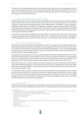 The 2010 European Chapter 1 Report on Development 
The result is that most livelihoods provide only modest earnings and are very risky. Not least in rain-fed agriculture, where the 
vagaries of climate greatly increase the income risks. High variability in GDP rapidly changes market conditions for those in the 
informal sector, leading to high fl uctuations in their earnings and employment, putting pressure on living standards, the more so 
when safety nets or social security exclude them. 
1.2.2 CONFLICTS AND COUNTRIES IN SITUATION OF FRAGILITY 
Confl ict is still rife in SSA and is a major cause of loss of lives and livelihoods. According to recent evidence, the number of internally 
displaced in SSA is almost twice that in other low-income countries, and the number of refugees originating from SSA (more than 
2.6 million) is a larger share of the total population than in other developing regions.24 State fragility - the state’s incapacity or 
unwillingness to provide basic services to citizens - is also widespread25 and represents a major source of vulnerability. The fi rst edition 
of the European Report on Development, published in 2009,26 showed that SSA countries in situations of fragility lag substantially 
behind other developing countries on key development indicators. And the condition of fragility constitutes a severe obstacle to 
sustaining growth and achieving the MDGs.27 
In countries in situation of fragility - especially those in the midst of confl ict - the array of risks against which people require protection 
is substantially broadened, and extends well beyond the economic.28 The so-called Catch 22 of social protection, - “the greater the 
need for social protection, the lower capacity of the state to provide it” - is thus of particular relevance in situations of fragility.29 
1.2.3 POVERTY AND LOW HUMAN DEVELOPMENT 
Progress has been made towards the MDGs and other dimensions of poverty in Sub-Saharan Africa. But levels of deprivation remain 
high, aff ecting the speed of reducing poverty sustainably. Latest data suggest that the fi nancial and productive asset base of the 
poor remains low. Since the 1990s the incidence of poverty has declined rapidly worldwide.30 In SSA, extreme poverty (defi ned 
as poverty below $1.25 per day) dropped from 58% in 1990 to 51% in 2005, but the number of poor rose to 388 million, from 
296 million in 1990, due to rapid population growth.31 
The population’s health and education are still showing widespread deprivation, aff ecting the opportunities for the poor, now and 
into the future. Despite progress in boosting enrolment in primary schools, a new generation of illiterates has recently joined the 
labour force: 21% of youths aged 15 to 24 are illiterate.32 And in 10 years this may not be much better: the net enrolment rate (the 
percentage of children of primary school age actually attending primary school) in primary education is still only 73%.33 
Poor health also undermines the scope for rapid poverty reduction. Life expectancy, one of the simplest direct summary statistics 
of the health of the African population, is 52 years, well below any other regions. Sub-Saharan Africa is by far the most heavily 
aff ected region of the world by HIV/AIDS, accounting for two-thirds of the 33.4 million adults and children living with HIV and for 
71% of all new HIV infections in 2008. 
The burden of other diseases is also still very high, with the vast majority (around 90%) of the world population at medium and high 
levels of risk of malaria living in SSA.34 Climate change is threatening to spread the malaria and other diseases into areas currently 
less aff ected. With only 31% of the SSA population having adequate sanitation, the consequences of disease are further amplifi ed, 
putting persistent pressure on health care systems. This disease burden undermines the productive capacity of adults - and the health 
of children, compromising their future ability to escape poverty. 
1.2.4 PRECARIOUS LIVES 
High poverty, a low asset base and dependence on risky livelihoods mean that any attempts to build a better life are easily derailed by 
a wide variety of serious shocks. In Ethiopia, 67% of urban and 86% of rural households report having experienced at least one shock 
24 United Nations High Commissioner for Refugees evidence reported in UNDP 2009. The number of refugees is high but declining, and overall is less prominent 
compared with the case of South Asia, which however has a larger population. 
25 See ERD 2009 for a discussion of the diff erent defi nitions of countries in situation of fragility. 
26 European Report on Development 2009. 
27 ERD 2009; Bourguignon et al. 2008. 
28 Darcy 2004. 
29 Devereux 2000. 
30 For example, East Asia saw extreme poverty plummet from 55% in 1990 to 17% in 2005 and this is likely to improve a further 6% by 2015. 
31 See World Bank and IMF 2010. 
32 World Bank 2010b. 
33 World Bank 2010b. 
34 http://www.map.ox.ac.uk/milestones/7/. 
15 
 