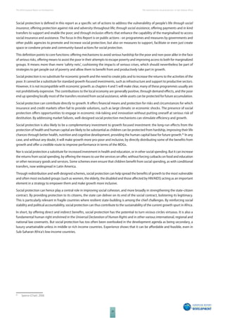 The 2010 European Report on Development 
20 
The momentum for social protection in Sub-Saharan Africa 
Social protection is defi ned in this report as a specifi c set of actions to address the vulnerability of people’s life through social 
insurance, off ering protection against risk and adversity throughout life; through social assistance, off ering payments and in kind 
transfers to support and enable the poor; and through inclusion eff orts that enhance the capability of the marginalised to access 
social insurance and assistance. The focus in this Report is on public actions - on programmes and measures by governments and 
other public agencies to promote and increase social protection, but also on measures to support, facilitate or even just create 
space or condone private and community-based actions for social protection. 
This defi nition points to core functions: off ering mechanisms to avoid serious hardship for the poor and non-poor alike in the face 
of serious risks, off ering means to assist the poor in their attempts to escape poverty and improving access to both for marginalized 
groups. It means more than mere ‘safety nets’, cushioning the impacts of serious crises, which should nevertheless be part of 
strategies to get people out of poverty and allow them to benefi t from and productively take part in growth. 
Social protection is no substitute for economic growth and the need to create jobs and to increase the returns to the activities of the 
poor. It cannot be a substitute for standard growth-focused investments, such as infrastructure and support to productive sectors. 
However, it is not incompatible with economic growth: as chapters 4 and 5 will make clear, many of these programmes usually are 
not prohibitively expensive. The contributions to the local economy are generally positive, through demand eff ects, and the poor 
end up spending locally most of the transfers received from social assistance, while assets can be protected for future accumulation. 
Social protection can contribute directly to growth. It off ers fi nancial means and protection for risks and circumstances for which 
insurance and credit markets often fail to provide solutions, such as large climatic or economic shocks. The presence of social 
protection off ers opportunities to engage in economic risk-taking and innovation without putting oneself at serious risk of 
destitution. By addressing market failures, well-designed social protection mechanisms can stimulate effi ciency and growth. 
Social protection is also likely to be a complementary investment to growth focused investment: the long-run eff ects from the 
protection of health and human capital are likely to be substantial as children can be protected from hardship, improving their life 
chances through better health, nutrition and cognitive development, providing the human capital base for future growth.65 In any 
case, and without any doubt, it will make growth more pro-poor and inclusive, by directly distributing some of the benefi ts from 
growth and off er a credible route to improve performance in terms of the MDGs. 
Nor is social protection a substitute for increased investment in health and education, or in other social spending. But it can increase 
the returns from social spending, by off ering the means to use the services on off er, without forcing cutbacks on food and education 
or other necessary goods and services. Some schemes even ensure that children benefi t from social spending, as with conditional 
transfers, now widespread in Latin America. 
Through redistribution and well-designed schemes, social protection can help spread the benefi ts of growth to the most vulnerable 
and often most excluded groups (such as women, the elderly, the disabled and those aff ected by HIV/AIDS) acting as an important 
element in a strategy to empower them and make growth more inclusive. 
Social protection can hence play a central role in improving social cohesion, and more broadly in strengthening the state-citizen 
contract. By providing protection to its citizens, the state can deliver on its end of the social contract, bolstering its legitimacy. 
This is particularly relevant in fragile countries where resilient state-building is among the chief challenges. By reinforcing social 
stability and political accountability, social protection can thus contribute to the sustainability of the current growth spurt in Africa. 
In short, by off ering direct and indirect benefi ts, social protection has the potential to turn vicious circles virtuous. It is also a 
fundamental human right enshrined in the Universal Declaration of Human Rights and in other various international, regional and 
national law covenants. But social protection has too often been overlooked in the development agenda as being secondary, a 
luxury unattainable unless in middle or rich income countries. Experience shows that it can be aff ordable and feasible, even in 
Sub-Saharan Africa’s low-income countries. 
65 Spence (Chair). 2008. 
 