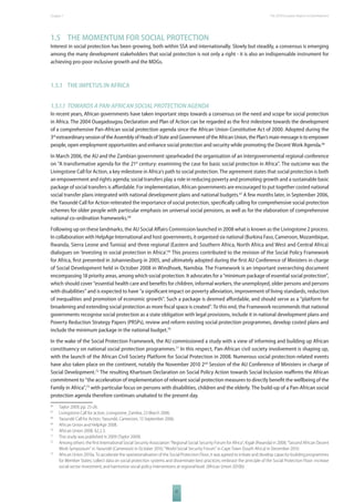 The 2010 European Chapter 1 Report on Development 
1.5 THE MOMENTUM FOR SOCIAL PROTECTION 
Interest in social protection has been growing, both within SSA and internationally. Slowly but steadily, a consensus is emerging 
among the many development stakeholders that social protection is not only a right - it is also an indispensable instrument for 
achieving pro-poor inclusive growth and the MDGs. 
21 
1.5.1 THE IMPETUS IN AFRICA 
1.5.1.1 TOWARDS A PANAFRICAN SOCIAL PROTECTION AGENDA 
In recent years, African governments have taken important steps towards a consensus on the need and scope for social protection 
in Africa. The 2004 Ouagadougou Declaration and Plan of Action can be regarded as the fi rst milestone towards the development 
of a comprehensive Pan-African social protection agenda since the African Union Constitutive Act of 2000. Adopted during the 
3rd extraordinary session of the Assembly of Heads of State and Government of the African Union, the Plan’s main message is to empower 
people, open employment opportunities and enhance social protection and security while promoting the Decent Work Agenda.66 
In March 2006, the AU and the Zambian government spearheaded the organisation of an intergovernmental regional conference 
on “A transformative agenda for the 21st century: examining the case for basic social protection in Africa”. The outcome was the 
Livingstone Call for Action, a key milestone in Africa’s path to social protection. The agreement states that social protection is both 
an empowerment and rights agenda; social transfers play a role in reducing poverty and promoting growth and a sustainable basic 
package of social transfers is aff ordable. For implementation, African governments are encouraged to put together costed national 
social transfer plans integrated with national development plans and national budgets.67 A few months later, in September 2006, 
the Yaoundé Call for Action reiterated the importance of social protection, specifi cally calling for comprehensive social protection 
schemes for older people with particular emphasis on universal social pensions, as well as for the elaboration of comprehensive 
national co-ordination frameworks.68 
Following up on these landmarks, the AU Social Aff airs Commission launched in 2008 what is known as the Livingstone 2 process. 
In collaboration with HelpAge International and host governments, it organised six national (Burkina Faso, Cameroon, Mozambique, 
Rwanda, Sierra Leone and Tunisia) and three regional (Eastern and Southern Africa, North Africa and West and Central Africa) 
dialogues on ‘Investing in social protection in Africa’.69 This process contributed to the revision of the Social Policy Framework 
for Africa, fi rst presented in Johannesburg in 2005, and ultimately adopted during the fi rst AU Conference of Ministers in charge 
of Social Development held in October 2008 in Windhoek, Namibia. The Framework is an important overarching document 
encompassing 18 priority areas, among which social protection. It advocates for a “minimum package of essential social protection”, 
which should cover “essential health care and benefi ts for children, informal workers, the unemployed, older persons and persons 
with disabilities” and is expected to have “a signifi cant impact on poverty alleviation, improvement of living standards, reduction 
of inequalities and promotion of economic growth”. Such a package is deemed aff ordable, and should serve as a “platform for 
broadening and extending social protection as more fi scal space is created”. To this end, the Framework recommends that national 
governments recognise social protection as a state obligation with legal provisions, include it in national development plans and 
Poverty Reduction Strategy Papers (PRSPs), review and reform existing social protection programmes, develop costed plans and 
include the minimum package in the national budget.70 
In the wake of the Social Protection Framework, the AU commissioned a study with a view of informing and building up African 
constituency on national social protection programmes.71 In this respect, Pan-African civil society involvement is shaping up, 
with the launch of the African Civil Society Platform for Social Protection in 2008. Numerous social protection-related events 
have also taken place on the continent, notably the November 2010 2nd Session of the AU Conference of Ministers in charge of 
Social Development.72 The resulting Khartoum Declaration on Social Policy Action towards Social Inclusion reaffi rms the African 
commitment to “the acceleration of implementation of relevant social protection measures to directly benefi t the wellbeing of the 
Family in Africa”,73 with particular focus on persons with disabilities, children and the elderly. The build-up of a Pan-African social 
protection agenda therefore continues unabated to the present day. 
66 Taylor 2009, pp. 25-26. 
67 Livingstone Call for action, Livingstone, Zambia, 23 March 2006. 
68 Yaoundé Call for Action, Yaoundé, Cameroon, 13 September 2006. 
69 African Union and HelpAge 2008. 
70 African Union 2008. §2.2.3. 
71 This study was published in 2009 (Taylor 2009). 
72 Among others: the fi rst International Social Security Association “Regional Social Security Forum for Africa”, Kigali (Rwanda) in 2008; “Second African Decent 
Work Symposium” in Yaoundé (Cameroon) in October 2010; “World Social Security Forum” in Cape Town (South Africa) in December 2010. 
73 African Union 2010a. To accelerate the operationalisation of the Social Protection Floor, it was agreed to initiate and develop capacity-building programmes 
for Member States; collect data on social protection systems and disseminate best practices; embrace the principle of the Social Protection Floor: increase 
social sector investment; and harmonise social policy interventions at regional level. (African Union 2010b) 
 