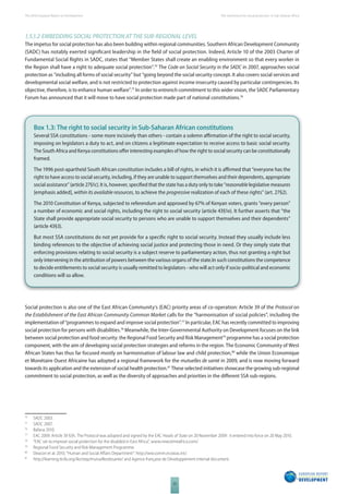The 2010 European Report on Development 
22 
The momentum for social protection in Sub-Saharan Africa 
1.5.1.2 EMBEDDING SOCIAL PROTECTION AT THE SUBREGIONAL LEVEL 
The impetus for social protection has also been building within regional communities. Southern African Development Community 
(SADC) has notably exerted signifi cant leadership in the fi eld of social protection. Indeed, Article 10 of the 2003 Charter of 
Fundamental Social Rights in SADC, states that “Member States shall create an enabling environment so that every worker in 
the Region shall have a right to adequate social protection”.74 The Code on Social Security in the SADC in 2007, approaches social 
protection as “including all forms of social security” but “going beyond the social security concept. It also covers social services and 
developmental social welfare, and is not restricted to protection against income insecurity caused by particular contingencies. Its 
objective, therefore, is to enhance human welfare”.75 In order to entrench commitment to this wider vision, the SADC Parliamentary 
Forum has announced that it will move to have social protection made part of national constitutions.76 
Box 1.3: The right to social security in Sub-Saharan African constitutions 
Several SSA constitutions - some more incisively than others - contain a solemn affi rmation of the right to social security, 
imposing on legislators a duty to act, and on citizens a legitimate expectation to receive access to basic social security. 
The South Africa and Kenya constitutions off er interesting examples of how the right to social security can be constitutionally 
framed. 
The 1996 post-apartheid South African constitution includes a bill of rights, in which it is affi rmed that “everyone has the 
right to have access to social security, including, if they are unable to support themselves and their dependents, appropriate 
social assistance” (article 27§1c). It is, however, specifi ed that the state has a duty only to take “reasonable legislative measures 
[emphasis added], within its available resources, to achieve the progressive realization of each of these rights” (art. 27§2). 
The 2010 Constitution of Kenya, subjected to referendum and approved by 67% of Kenyan voters, grants “every person” 
a number of economic and social rights, including the right to social security (article 43§1e). It further asserts that “the 
State shall provide appropriate social security to persons who are unable to support themselves and their dependents” 
(article 43§3). 
But most SSA constitutions do not yet provide for a specifi c right to social security. Instead they usually include less 
binding references to the objective of achieving social justice and protecting those in need. Or they simply state that 
enforcing provisions relating to social security is a subject reserve to parliamentary action, thus not granting a right but 
only intervening in the attribution of powers between the various organs of the state.In such constitutions the competence 
to decide entitlements to social security is usually remitted to legislators - who will act only if socio-political and economic 
conditions will so allow. 
Social protection is also one of the East African Community’s (EAC) priority areas of co-operation: Article 39 of the Protocol on 
the Establishment of the East African Community Common Market calls for the “harmonisation of social policies”, including the 
implementation of “programmes to expand and improve social protection”.77 In particular, EAC has recently committed to improving 
social protection for persons with disabilities.78 Meanwhile, the Inter-Governmental Authority on Development focuses on the link 
between social protection and food security: the Regional Food Security and Risk Management79 programme has a social protection 
component, with the aim of developing social protection strategies and reforms in the region. The Economic Community of West 
African States has thus far focused mostly on harmonisation of labour law and child protection,80 while the Union Economique 
et Monétaire Ouest Africaine has adopted a regional framework for the mutuelles de santé in 2009, and is now moving forward 
towards its application and the extension of social health protection.81 These selected initiatives showcase the growing sub-regional 
commitment to social protection, as well as the diversity of approaches and priorities in the diff erent SSA sub-regions. 
74 SADC 2003. 
75 SADC 2007. 
76 Bafana 2010. 
77 EAC 2009. Article 39 §3h. The Protocol was adopted and signed by the EAC Heads of State on 20 November 2009 : it entered into force on 20 May 2010. 
78 “EAC set to improve social protection for the disabled in East Africa”, www.newstimeafrica.com/. 
79 Regional Food Security and Risk Management Programme. 
80 Deacon et al. 2010, “Human and Social Aff airs Department”: http://ww.comm.ecowas.int/. 
81 http://learning.itcilo.org/ilo/step/mutuellesdesante/ and Agence française de Développement internal document. 
 
